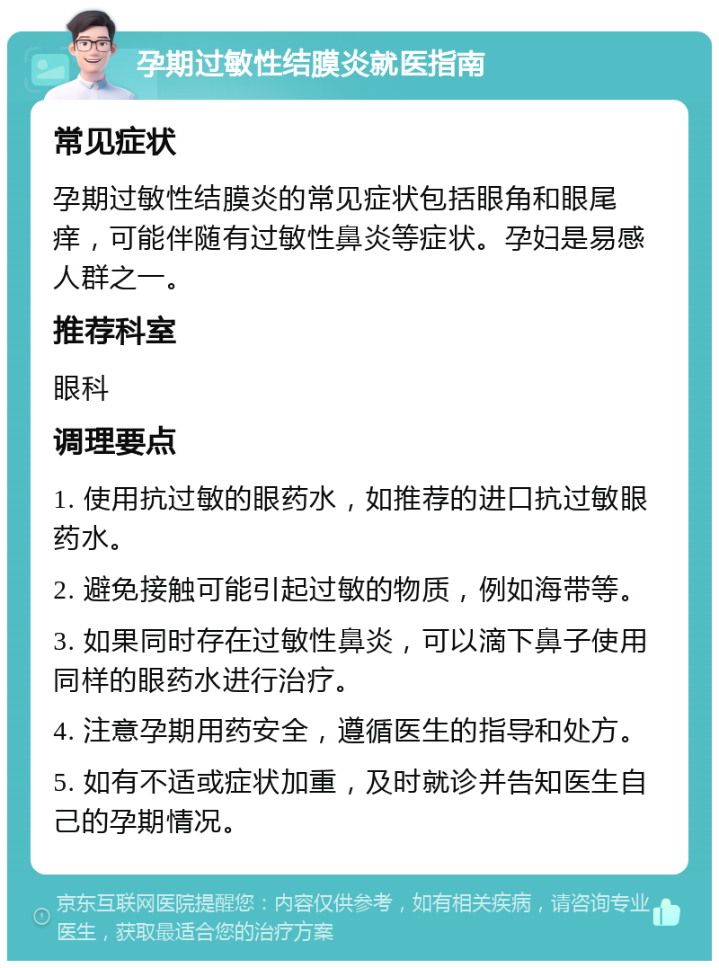 孕期过敏性结膜炎就医指南 常见症状 孕期过敏性结膜炎的常见症状包括眼角和眼尾痒，可能伴随有过敏性鼻炎等症状。孕妇是易感人群之一。 推荐科室 眼科 调理要点 1. 使用抗过敏的眼药水，如推荐的进口抗过敏眼药水。 2. 避免接触可能引起过敏的物质，例如海带等。 3. 如果同时存在过敏性鼻炎，可以滴下鼻子使用同样的眼药水进行治疗。 4. 注意孕期用药安全，遵循医生的指导和处方。 5. 如有不适或症状加重，及时就诊并告知医生自己的孕期情况。