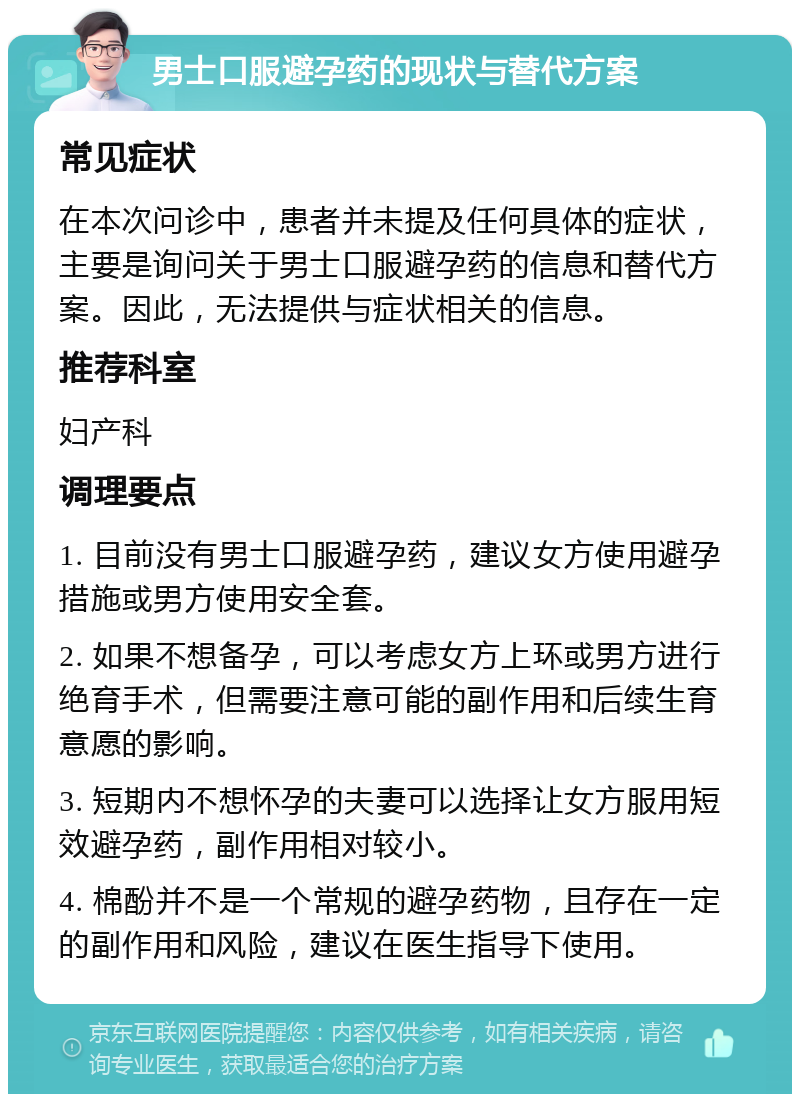 男士口服避孕药的现状与替代方案 常见症状 在本次问诊中，患者并未提及任何具体的症状，主要是询问关于男士口服避孕药的信息和替代方案。因此，无法提供与症状相关的信息。 推荐科室 妇产科 调理要点 1. 目前没有男士口服避孕药，建议女方使用避孕措施或男方使用安全套。 2. 如果不想备孕，可以考虑女方上环或男方进行绝育手术，但需要注意可能的副作用和后续生育意愿的影响。 3. 短期内不想怀孕的夫妻可以选择让女方服用短效避孕药，副作用相对较小。 4. 棉酚并不是一个常规的避孕药物，且存在一定的副作用和风险，建议在医生指导下使用。