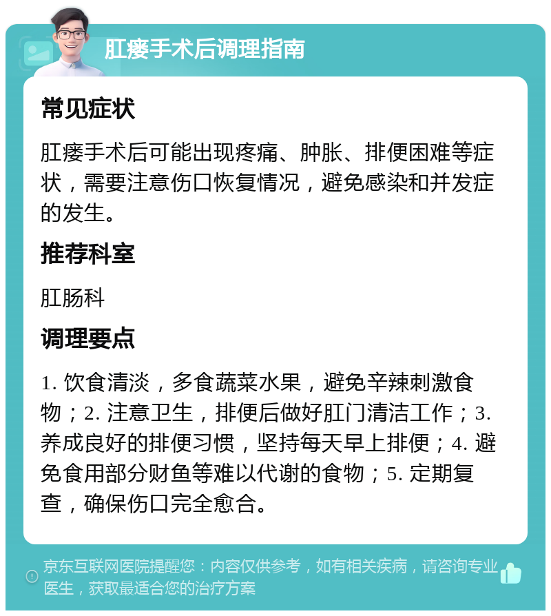 肛瘘手术后调理指南 常见症状 肛瘘手术后可能出现疼痛、肿胀、排便困难等症状，需要注意伤口恢复情况，避免感染和并发症的发生。 推荐科室 肛肠科 调理要点 1. 饮食清淡，多食蔬菜水果，避免辛辣刺激食物；2. 注意卫生，排便后做好肛门清洁工作；3. 养成良好的排便习惯，坚持每天早上排便；4. 避免食用部分财鱼等难以代谢的食物；5. 定期复查，确保伤口完全愈合。