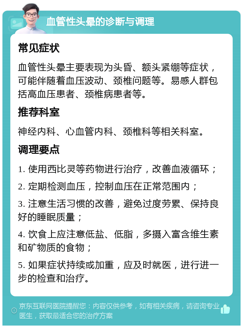 血管性头晕的诊断与调理 常见症状 血管性头晕主要表现为头昏、额头紧绷等症状，可能伴随着血压波动、颈椎问题等。易感人群包括高血压患者、颈椎病患者等。 推荐科室 神经内科、心血管内科、颈椎科等相关科室。 调理要点 1. 使用西比灵等药物进行治疗，改善血液循环； 2. 定期检测血压，控制血压在正常范围内； 3. 注意生活习惯的改善，避免过度劳累、保持良好的睡眠质量； 4. 饮食上应注意低盐、低脂，多摄入富含维生素和矿物质的食物； 5. 如果症状持续或加重，应及时就医，进行进一步的检查和治疗。