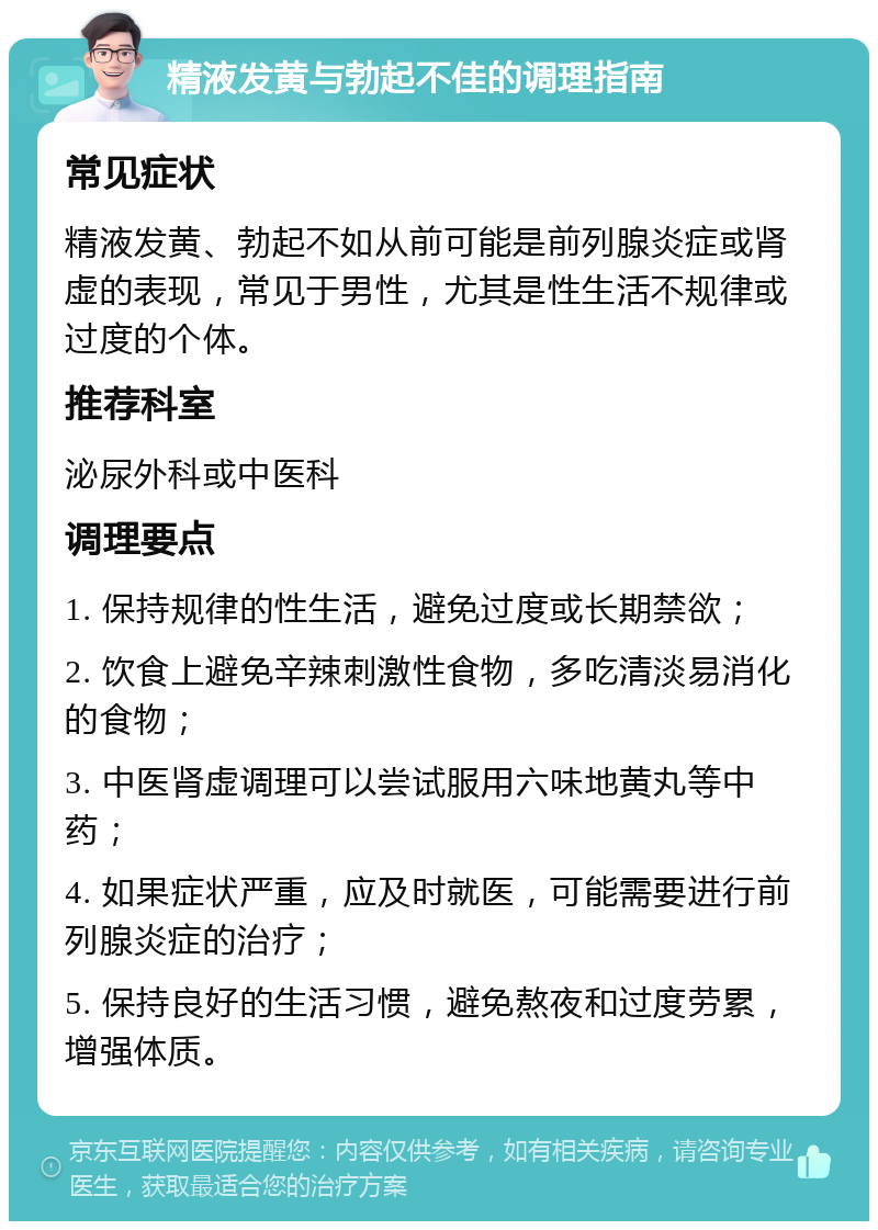 精液发黄与勃起不佳的调理指南 常见症状 精液发黄、勃起不如从前可能是前列腺炎症或肾虚的表现，常见于男性，尤其是性生活不规律或过度的个体。 推荐科室 泌尿外科或中医科 调理要点 1. 保持规律的性生活，避免过度或长期禁欲； 2. 饮食上避免辛辣刺激性食物，多吃清淡易消化的食物； 3. 中医肾虚调理可以尝试服用六味地黄丸等中药； 4. 如果症状严重，应及时就医，可能需要进行前列腺炎症的治疗； 5. 保持良好的生活习惯，避免熬夜和过度劳累，增强体质。