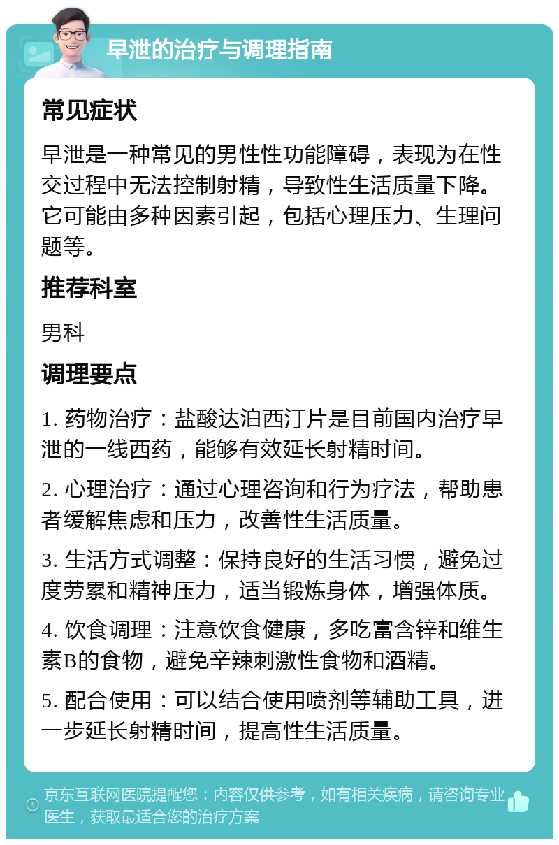 早泄的治疗与调理指南 常见症状 早泄是一种常见的男性性功能障碍，表现为在性交过程中无法控制射精，导致性生活质量下降。它可能由多种因素引起，包括心理压力、生理问题等。 推荐科室 男科 调理要点 1. 药物治疗：盐酸达泊西汀片是目前国内治疗早泄的一线西药，能够有效延长射精时间。 2. 心理治疗：通过心理咨询和行为疗法，帮助患者缓解焦虑和压力，改善性生活质量。 3. 生活方式调整：保持良好的生活习惯，避免过度劳累和精神压力，适当锻炼身体，增强体质。 4. 饮食调理：注意饮食健康，多吃富含锌和维生素B的食物，避免辛辣刺激性食物和酒精。 5. 配合使用：可以结合使用喷剂等辅助工具，进一步延长射精时间，提高性生活质量。