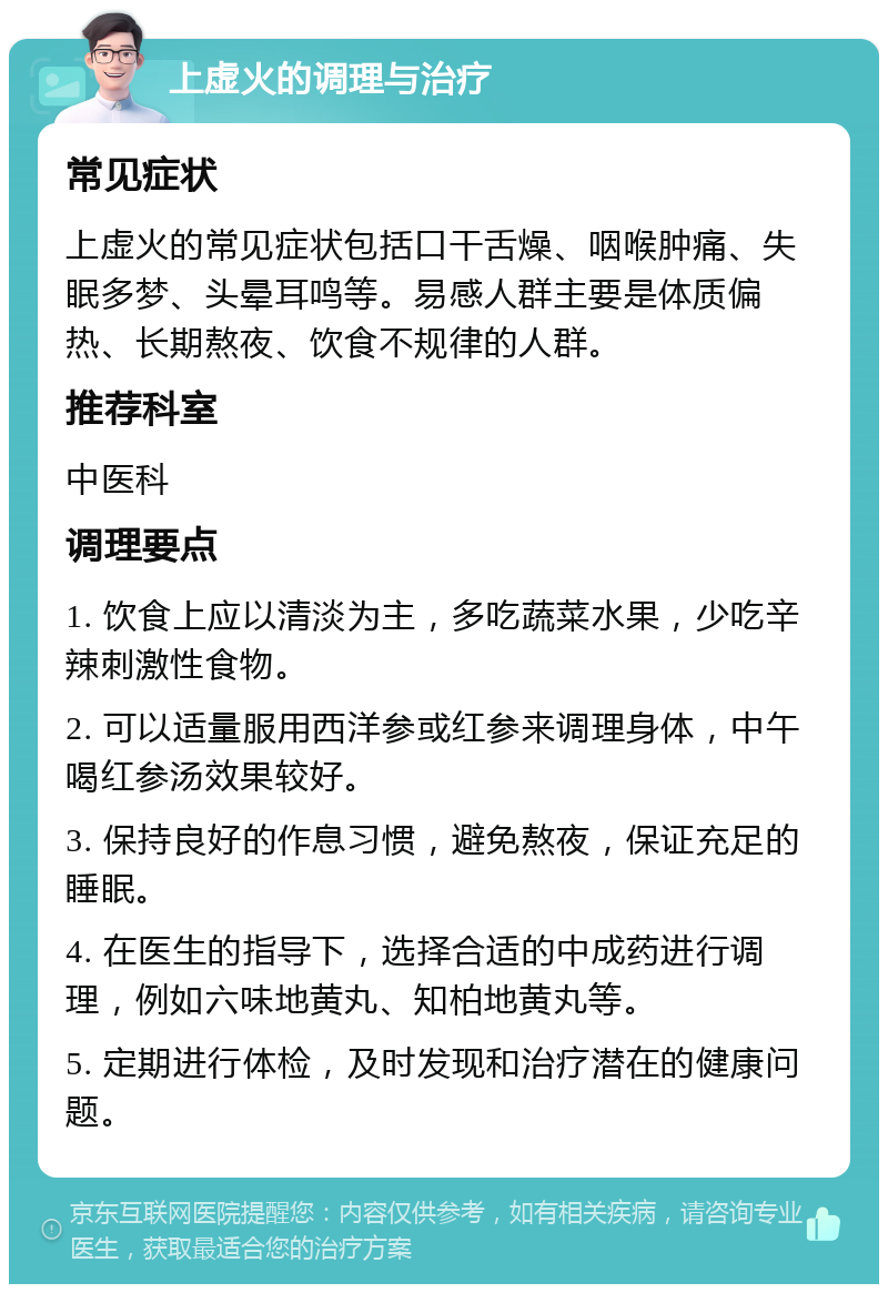 上虚火的调理与治疗 常见症状 上虚火的常见症状包括口干舌燥、咽喉肿痛、失眠多梦、头晕耳鸣等。易感人群主要是体质偏热、长期熬夜、饮食不规律的人群。 推荐科室 中医科 调理要点 1. 饮食上应以清淡为主，多吃蔬菜水果，少吃辛辣刺激性食物。 2. 可以适量服用西洋参或红参来调理身体，中午喝红参汤效果较好。 3. 保持良好的作息习惯，避免熬夜，保证充足的睡眠。 4. 在医生的指导下，选择合适的中成药进行调理，例如六味地黄丸、知柏地黄丸等。 5. 定期进行体检，及时发现和治疗潜在的健康问题。