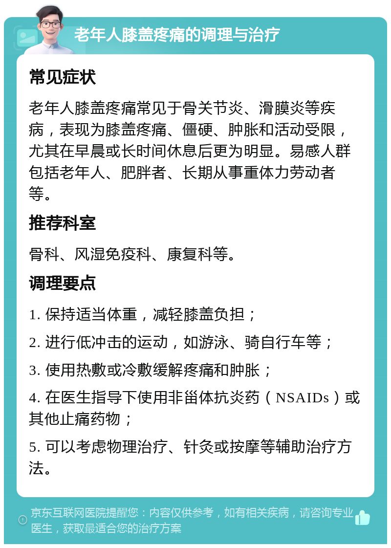 老年人膝盖疼痛的调理与治疗 常见症状 老年人膝盖疼痛常见于骨关节炎、滑膜炎等疾病，表现为膝盖疼痛、僵硬、肿胀和活动受限，尤其在早晨或长时间休息后更为明显。易感人群包括老年人、肥胖者、长期从事重体力劳动者等。 推荐科室 骨科、风湿免疫科、康复科等。 调理要点 1. 保持适当体重，减轻膝盖负担； 2. 进行低冲击的运动，如游泳、骑自行车等； 3. 使用热敷或冷敷缓解疼痛和肿胀； 4. 在医生指导下使用非甾体抗炎药（NSAIDs）或其他止痛药物； 5. 可以考虑物理治疗、针灸或按摩等辅助治疗方法。