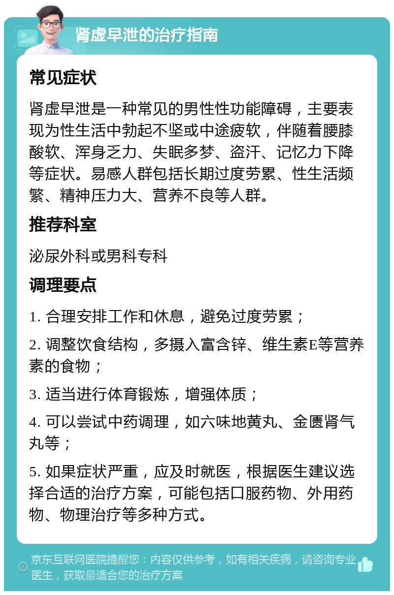 肾虚早泄的治疗指南 常见症状 肾虚早泄是一种常见的男性性功能障碍，主要表现为性生活中勃起不坚或中途疲软，伴随着腰膝酸软、浑身乏力、失眠多梦、盗汗、记忆力下降等症状。易感人群包括长期过度劳累、性生活频繁、精神压力大、营养不良等人群。 推荐科室 泌尿外科或男科专科 调理要点 1. 合理安排工作和休息，避免过度劳累； 2. 调整饮食结构，多摄入富含锌、维生素E等营养素的食物； 3. 适当进行体育锻炼，增强体质； 4. 可以尝试中药调理，如六味地黄丸、金匮肾气丸等； 5. 如果症状严重，应及时就医，根据医生建议选择合适的治疗方案，可能包括口服药物、外用药物、物理治疗等多种方式。