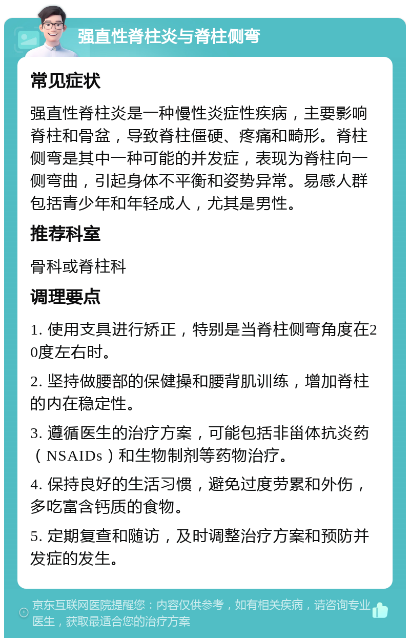 强直性脊柱炎与脊柱侧弯 常见症状 强直性脊柱炎是一种慢性炎症性疾病，主要影响脊柱和骨盆，导致脊柱僵硬、疼痛和畸形。脊柱侧弯是其中一种可能的并发症，表现为脊柱向一侧弯曲，引起身体不平衡和姿势异常。易感人群包括青少年和年轻成人，尤其是男性。 推荐科室 骨科或脊柱科 调理要点 1. 使用支具进行矫正，特别是当脊柱侧弯角度在20度左右时。 2. 坚持做腰部的保健操和腰背肌训练，增加脊柱的内在稳定性。 3. 遵循医生的治疗方案，可能包括非甾体抗炎药（NSAIDs）和生物制剂等药物治疗。 4. 保持良好的生活习惯，避免过度劳累和外伤，多吃富含钙质的食物。 5. 定期复查和随访，及时调整治疗方案和预防并发症的发生。