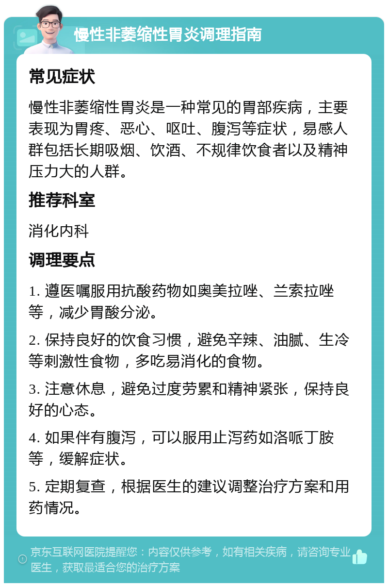 慢性非萎缩性胃炎调理指南 常见症状 慢性非萎缩性胃炎是一种常见的胃部疾病，主要表现为胃疼、恶心、呕吐、腹泻等症状，易感人群包括长期吸烟、饮酒、不规律饮食者以及精神压力大的人群。 推荐科室 消化内科 调理要点 1. 遵医嘱服用抗酸药物如奥美拉唑、兰索拉唑等，减少胃酸分泌。 2. 保持良好的饮食习惯，避免辛辣、油腻、生冷等刺激性食物，多吃易消化的食物。 3. 注意休息，避免过度劳累和精神紧张，保持良好的心态。 4. 如果伴有腹泻，可以服用止泻药如洛哌丁胺等，缓解症状。 5. 定期复查，根据医生的建议调整治疗方案和用药情况。