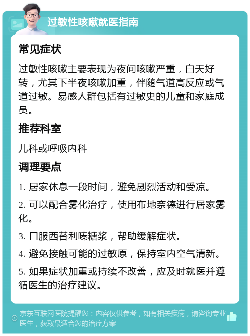 过敏性咳嗽就医指南 常见症状 过敏性咳嗽主要表现为夜间咳嗽严重，白天好转，尤其下半夜咳嗽加重，伴随气道高反应或气道过敏。易感人群包括有过敏史的儿童和家庭成员。 推荐科室 儿科或呼吸内科 调理要点 1. 居家休息一段时间，避免剧烈活动和受凉。 2. 可以配合雾化治疗，使用布地奈德进行居家雾化。 3. 口服西替利嗪糖浆，帮助缓解症状。 4. 避免接触可能的过敏原，保持室内空气清新。 5. 如果症状加重或持续不改善，应及时就医并遵循医生的治疗建议。