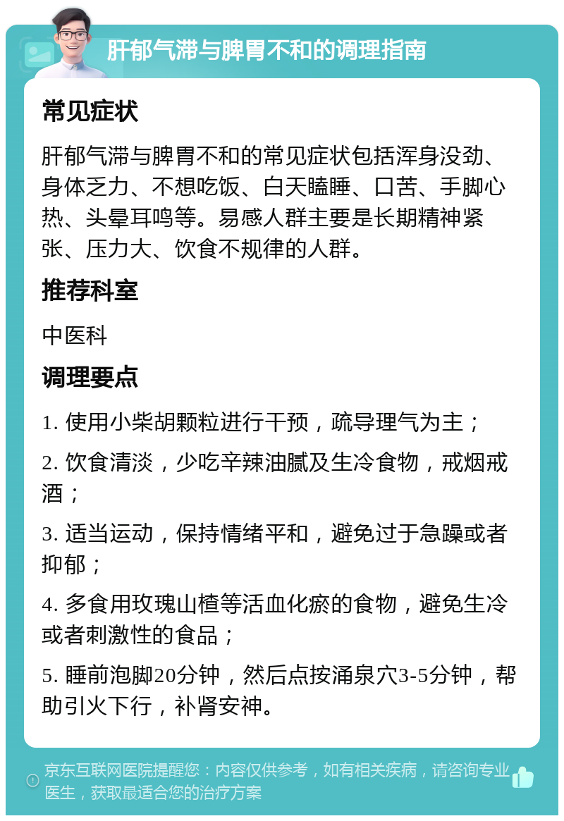 肝郁气滞与脾胃不和的调理指南 常见症状 肝郁气滞与脾胃不和的常见症状包括浑身没劲、身体乏力、不想吃饭、白天瞌睡、口苦、手脚心热、头晕耳鸣等。易感人群主要是长期精神紧张、压力大、饮食不规律的人群。 推荐科室 中医科 调理要点 1. 使用小柴胡颗粒进行干预，疏导理气为主； 2. 饮食清淡，少吃辛辣油腻及生冷食物，戒烟戒酒； 3. 适当运动，保持情绪平和，避免过于急躁或者抑郁； 4. 多食用玫瑰山楂等活血化瘀的食物，避免生冷或者刺激性的食品； 5. 睡前泡脚20分钟，然后点按涌泉穴3-5分钟，帮助引火下行，补肾安神。