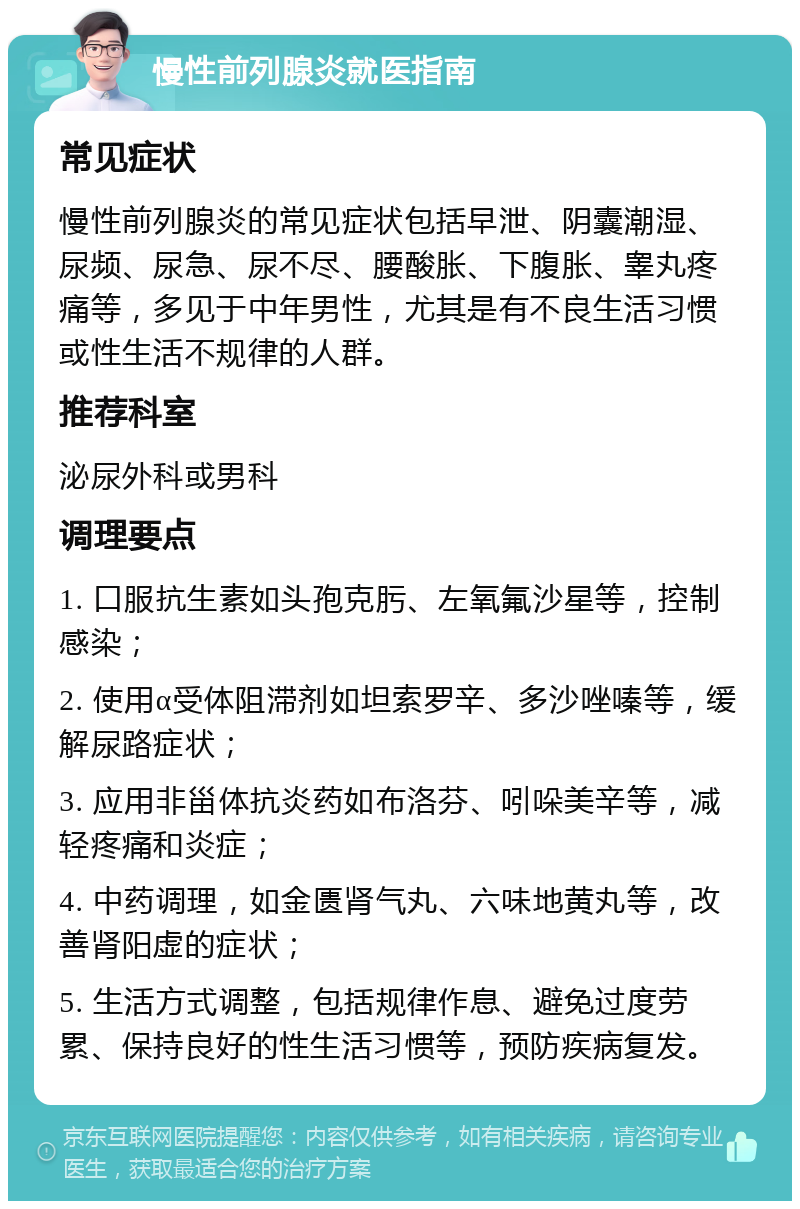 慢性前列腺炎就医指南 常见症状 慢性前列腺炎的常见症状包括早泄、阴囊潮湿、尿频、尿急、尿不尽、腰酸胀、下腹胀、睾丸疼痛等，多见于中年男性，尤其是有不良生活习惯或性生活不规律的人群。 推荐科室 泌尿外科或男科 调理要点 1. 口服抗生素如头孢克肟、左氧氟沙星等，控制感染； 2. 使用α受体阻滞剂如坦索罗辛、多沙唑嗪等，缓解尿路症状； 3. 应用非甾体抗炎药如布洛芬、吲哚美辛等，减轻疼痛和炎症； 4. 中药调理，如金匮肾气丸、六味地黄丸等，改善肾阳虚的症状； 5. 生活方式调整，包括规律作息、避免过度劳累、保持良好的性生活习惯等，预防疾病复发。