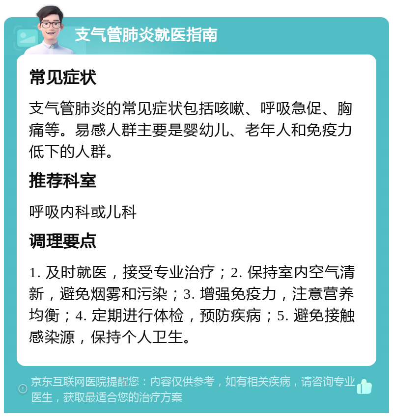 支气管肺炎就医指南 常见症状 支气管肺炎的常见症状包括咳嗽、呼吸急促、胸痛等。易感人群主要是婴幼儿、老年人和免疫力低下的人群。 推荐科室 呼吸内科或儿科 调理要点 1. 及时就医，接受专业治疗；2. 保持室内空气清新，避免烟雾和污染；3. 增强免疫力，注意营养均衡；4. 定期进行体检，预防疾病；5. 避免接触感染源，保持个人卫生。