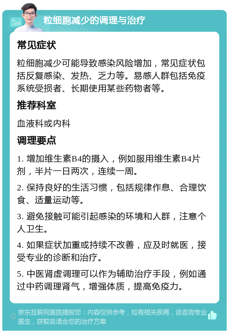 粒细胞减少的调理与治疗 常见症状 粒细胞减少可能导致感染风险增加，常见症状包括反复感染、发热、乏力等。易感人群包括免疫系统受损者、长期使用某些药物者等。 推荐科室 血液科或内科 调理要点 1. 增加维生素B4的摄入，例如服用维生素B4片剂，半片一日两次，连续一周。 2. 保持良好的生活习惯，包括规律作息、合理饮食、适量运动等。 3. 避免接触可能引起感染的环境和人群，注意个人卫生。 4. 如果症状加重或持续不改善，应及时就医，接受专业的诊断和治疗。 5. 中医肾虚调理可以作为辅助治疗手段，例如通过中药调理肾气，增强体质，提高免疫力。