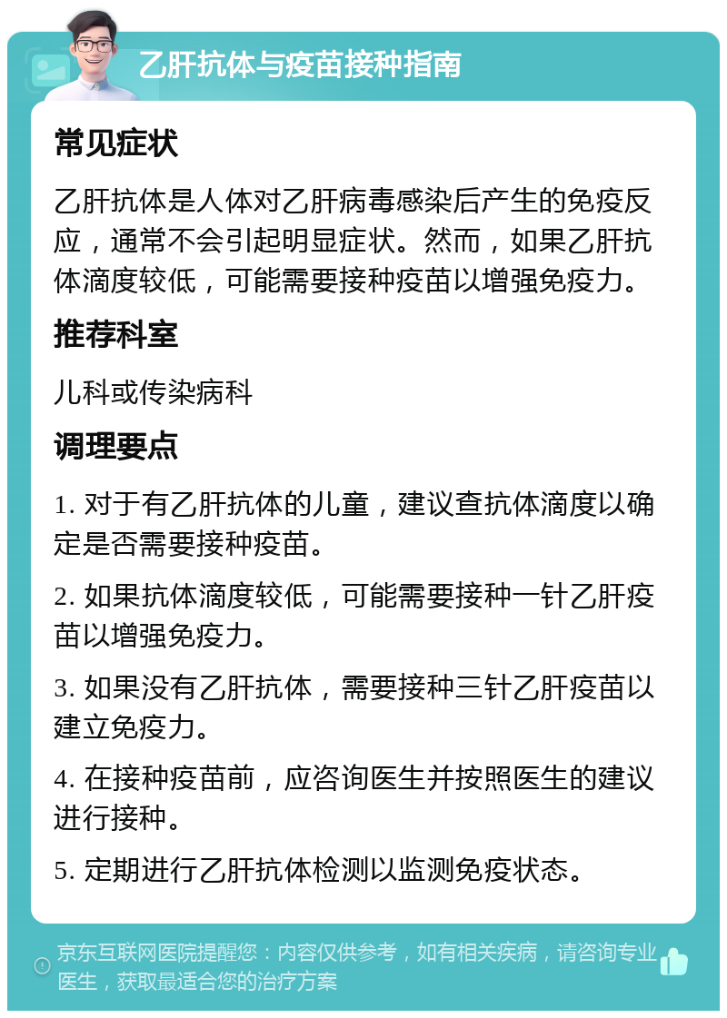 乙肝抗体与疫苗接种指南 常见症状 乙肝抗体是人体对乙肝病毒感染后产生的免疫反应，通常不会引起明显症状。然而，如果乙肝抗体滴度较低，可能需要接种疫苗以增强免疫力。 推荐科室 儿科或传染病科 调理要点 1. 对于有乙肝抗体的儿童，建议查抗体滴度以确定是否需要接种疫苗。 2. 如果抗体滴度较低，可能需要接种一针乙肝疫苗以增强免疫力。 3. 如果没有乙肝抗体，需要接种三针乙肝疫苗以建立免疫力。 4. 在接种疫苗前，应咨询医生并按照医生的建议进行接种。 5. 定期进行乙肝抗体检测以监测免疫状态。