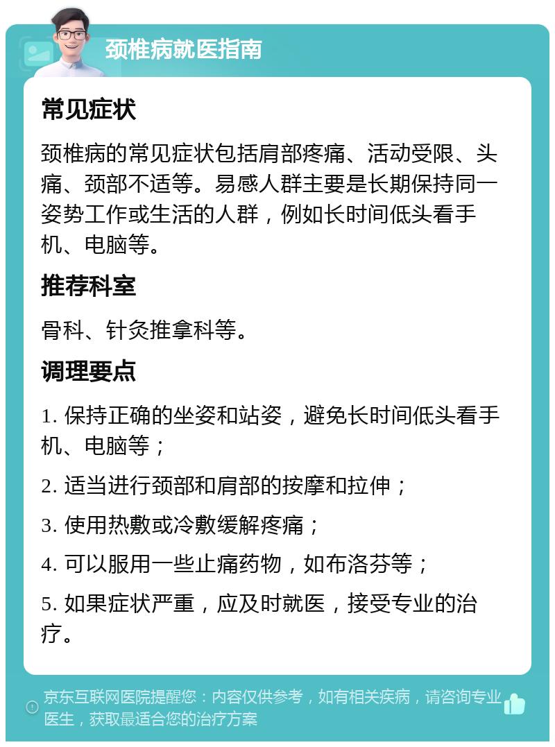 颈椎病就医指南 常见症状 颈椎病的常见症状包括肩部疼痛、活动受限、头痛、颈部不适等。易感人群主要是长期保持同一姿势工作或生活的人群，例如长时间低头看手机、电脑等。 推荐科室 骨科、针灸推拿科等。 调理要点 1. 保持正确的坐姿和站姿，避免长时间低头看手机、电脑等； 2. 适当进行颈部和肩部的按摩和拉伸； 3. 使用热敷或冷敷缓解疼痛； 4. 可以服用一些止痛药物，如布洛芬等； 5. 如果症状严重，应及时就医，接受专业的治疗。