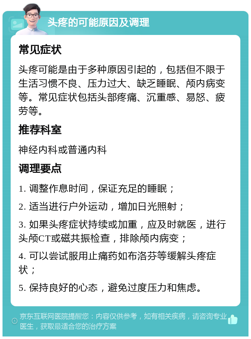 头疼的可能原因及调理 常见症状 头疼可能是由于多种原因引起的，包括但不限于生活习惯不良、压力过大、缺乏睡眠、颅内病变等。常见症状包括头部疼痛、沉重感、易怒、疲劳等。 推荐科室 神经内科或普通内科 调理要点 1. 调整作息时间，保证充足的睡眠； 2. 适当进行户外运动，增加日光照射； 3. 如果头疼症状持续或加重，应及时就医，进行头颅CT或磁共振检查，排除颅内病变； 4. 可以尝试服用止痛药如布洛芬等缓解头疼症状； 5. 保持良好的心态，避免过度压力和焦虑。