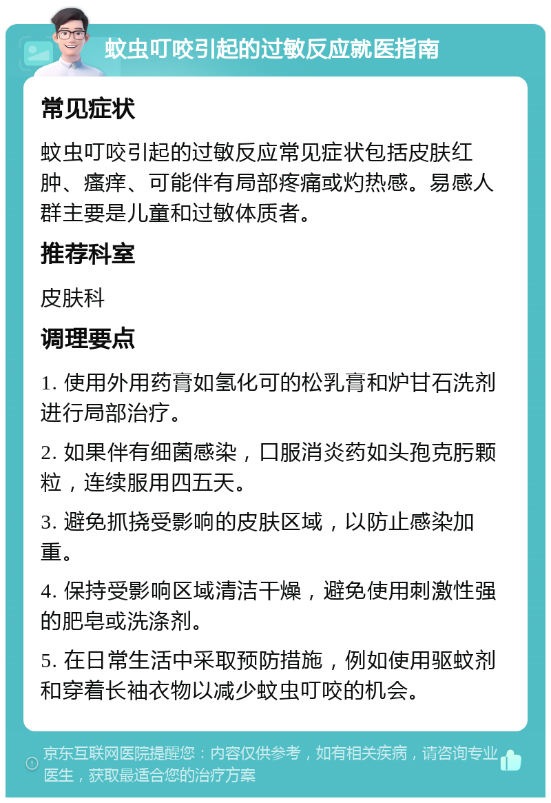 蚊虫叮咬引起的过敏反应就医指南 常见症状 蚊虫叮咬引起的过敏反应常见症状包括皮肤红肿、瘙痒、可能伴有局部疼痛或灼热感。易感人群主要是儿童和过敏体质者。 推荐科室 皮肤科 调理要点 1. 使用外用药膏如氢化可的松乳膏和炉甘石洗剂进行局部治疗。 2. 如果伴有细菌感染，口服消炎药如头孢克肟颗粒，连续服用四五天。 3. 避免抓挠受影响的皮肤区域，以防止感染加重。 4. 保持受影响区域清洁干燥，避免使用刺激性强的肥皂或洗涤剂。 5. 在日常生活中采取预防措施，例如使用驱蚊剂和穿着长袖衣物以减少蚊虫叮咬的机会。