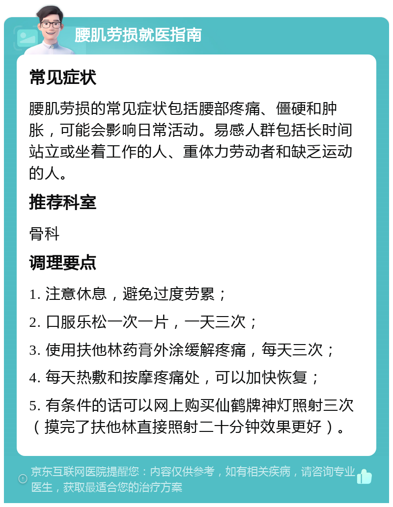 腰肌劳损就医指南 常见症状 腰肌劳损的常见症状包括腰部疼痛、僵硬和肿胀，可能会影响日常活动。易感人群包括长时间站立或坐着工作的人、重体力劳动者和缺乏运动的人。 推荐科室 骨科 调理要点 1. 注意休息，避免过度劳累； 2. 口服乐松一次一片，一天三次； 3. 使用扶他林药膏外涂缓解疼痛，每天三次； 4. 每天热敷和按摩疼痛处，可以加快恢复； 5. 有条件的话可以网上购买仙鹤牌神灯照射三次（摸完了扶他林直接照射二十分钟效果更好）。