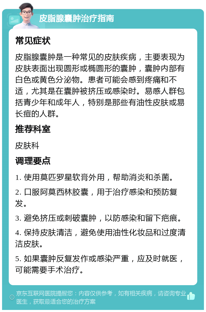 皮脂腺囊肿治疗指南 常见症状 皮脂腺囊肿是一种常见的皮肤疾病，主要表现为皮肤表面出现圆形或椭圆形的囊肿，囊肿内部有白色或黄色分泌物。患者可能会感到疼痛和不适，尤其是在囊肿被挤压或感染时。易感人群包括青少年和成年人，特别是那些有油性皮肤或易长痘的人群。 推荐科室 皮肤科 调理要点 1. 使用莫匹罗星软膏外用，帮助消炎和杀菌。 2. 口服阿莫西林胶囊，用于治疗感染和预防复发。 3. 避免挤压或刺破囊肿，以防感染和留下疤痕。 4. 保持皮肤清洁，避免使用油性化妆品和过度清洁皮肤。 5. 如果囊肿反复发作或感染严重，应及时就医，可能需要手术治疗。