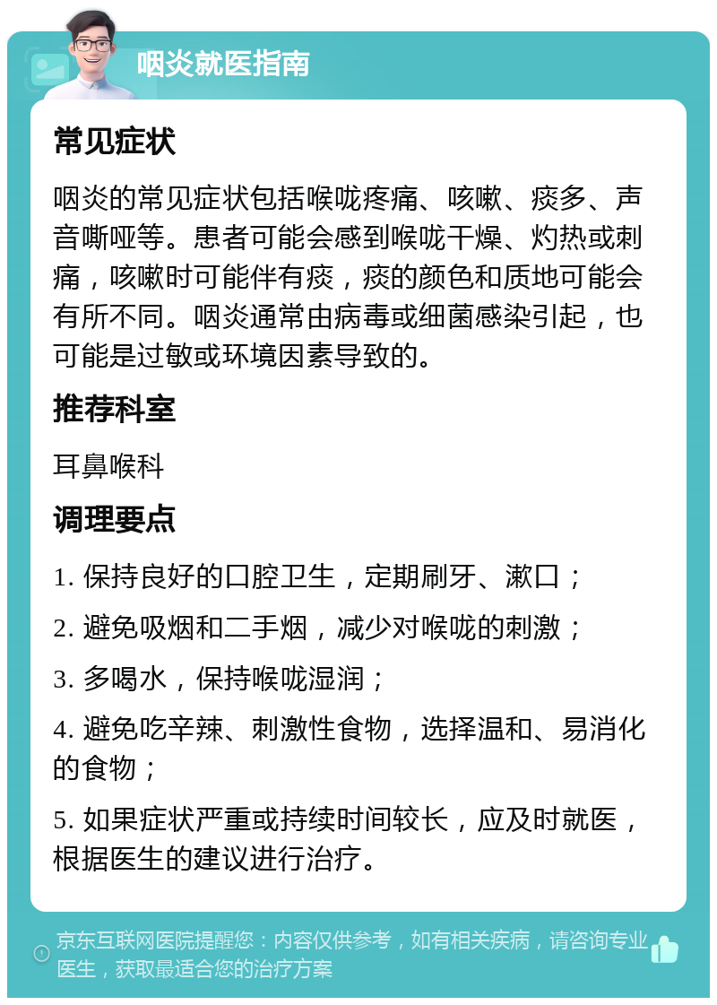 咽炎就医指南 常见症状 咽炎的常见症状包括喉咙疼痛、咳嗽、痰多、声音嘶哑等。患者可能会感到喉咙干燥、灼热或刺痛，咳嗽时可能伴有痰，痰的颜色和质地可能会有所不同。咽炎通常由病毒或细菌感染引起，也可能是过敏或环境因素导致的。 推荐科室 耳鼻喉科 调理要点 1. 保持良好的口腔卫生，定期刷牙、漱口； 2. 避免吸烟和二手烟，减少对喉咙的刺激； 3. 多喝水，保持喉咙湿润； 4. 避免吃辛辣、刺激性食物，选择温和、易消化的食物； 5. 如果症状严重或持续时间较长，应及时就医，根据医生的建议进行治疗。