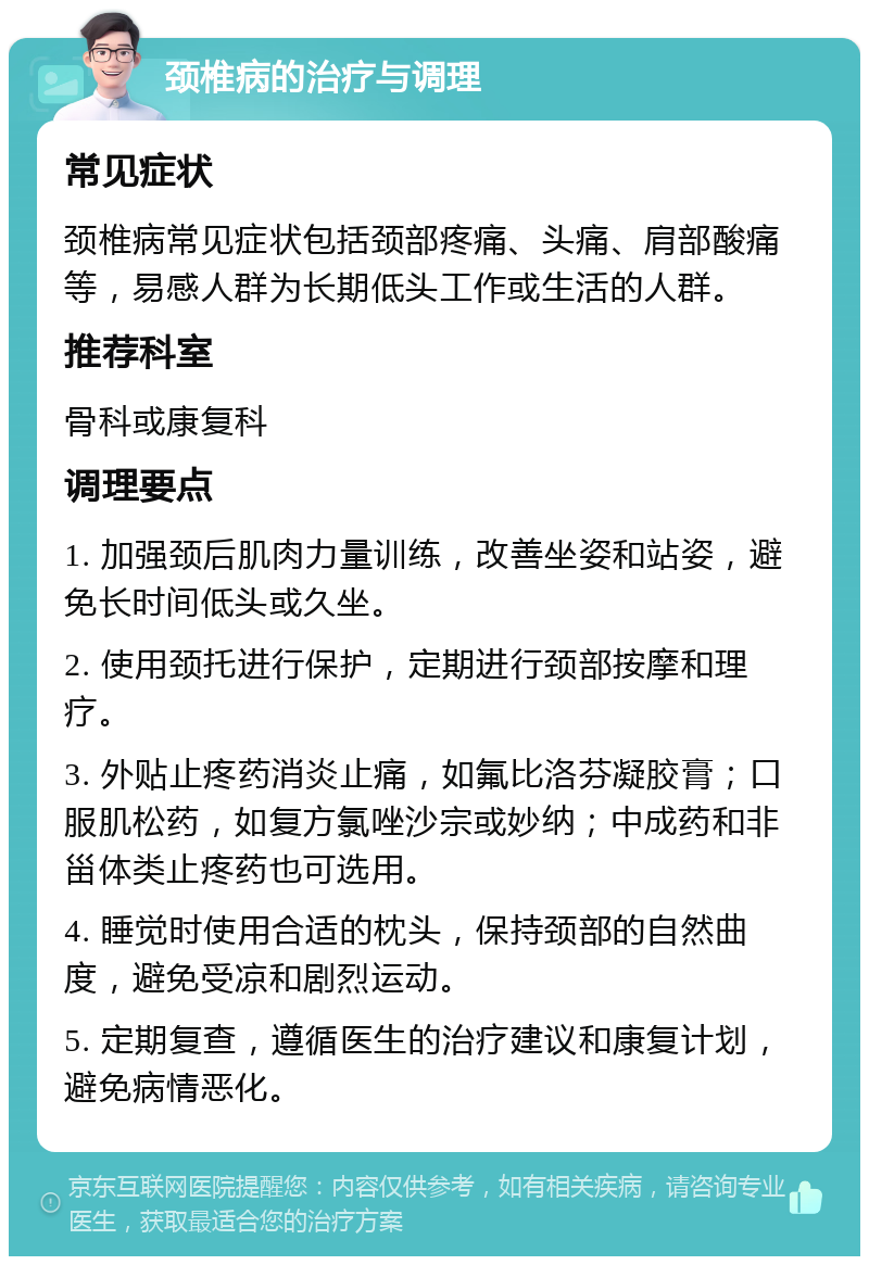 颈椎病的治疗与调理 常见症状 颈椎病常见症状包括颈部疼痛、头痛、肩部酸痛等，易感人群为长期低头工作或生活的人群。 推荐科室 骨科或康复科 调理要点 1. 加强颈后肌肉力量训练，改善坐姿和站姿，避免长时间低头或久坐。 2. 使用颈托进行保护，定期进行颈部按摩和理疗。 3. 外贴止疼药消炎止痛，如氟比洛芬凝胶膏；口服肌松药，如复方氯唑沙宗或妙纳；中成药和非甾体类止疼药也可选用。 4. 睡觉时使用合适的枕头，保持颈部的自然曲度，避免受凉和剧烈运动。 5. 定期复查，遵循医生的治疗建议和康复计划，避免病情恶化。