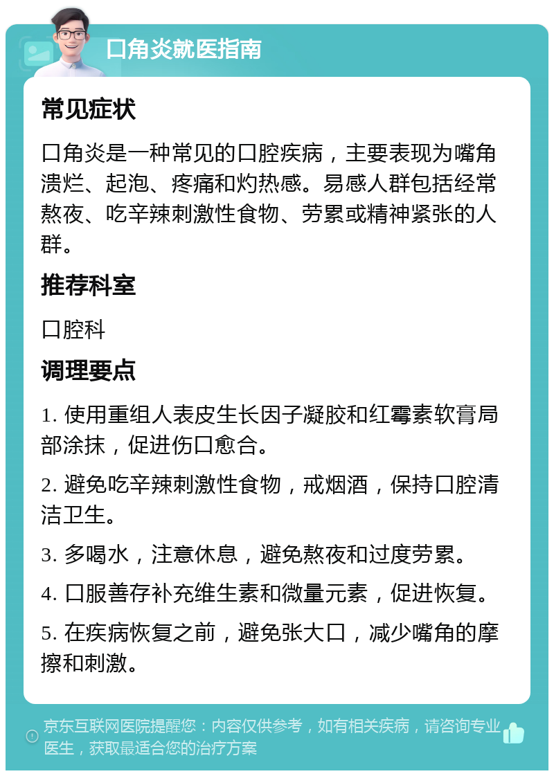 口角炎就医指南 常见症状 口角炎是一种常见的口腔疾病，主要表现为嘴角溃烂、起泡、疼痛和灼热感。易感人群包括经常熬夜、吃辛辣刺激性食物、劳累或精神紧张的人群。 推荐科室 口腔科 调理要点 1. 使用重组人表皮生长因子凝胶和红霉素软膏局部涂抹，促进伤口愈合。 2. 避免吃辛辣刺激性食物，戒烟酒，保持口腔清洁卫生。 3. 多喝水，注意休息，避免熬夜和过度劳累。 4. 口服善存补充维生素和微量元素，促进恢复。 5. 在疾病恢复之前，避免张大口，减少嘴角的摩擦和刺激。