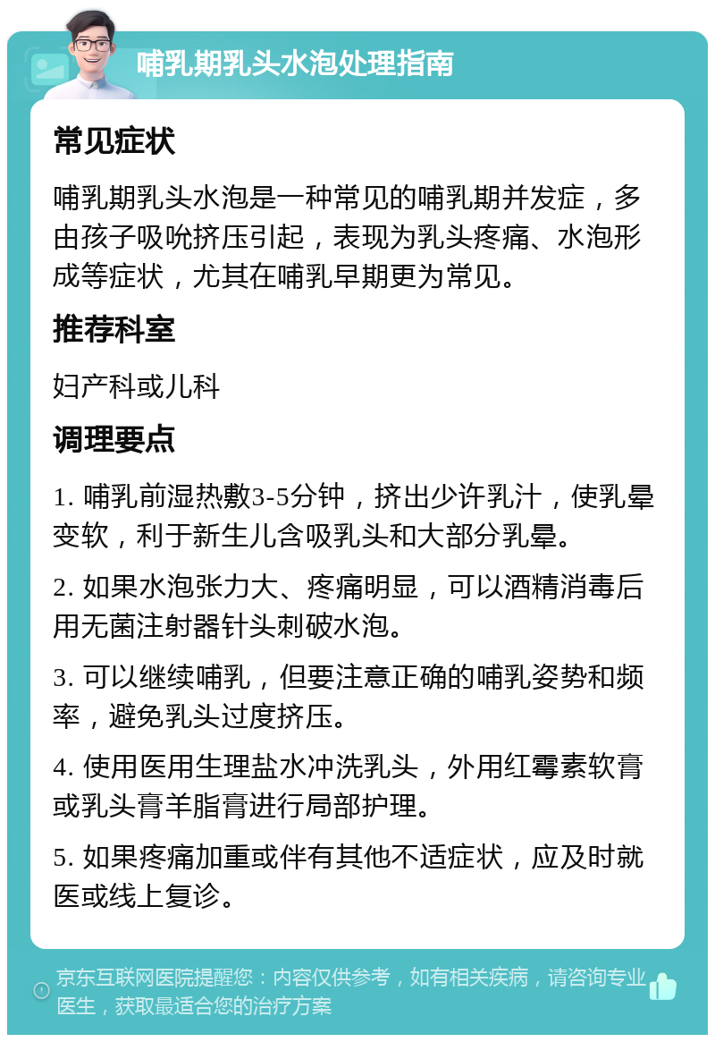 哺乳期乳头水泡处理指南 常见症状 哺乳期乳头水泡是一种常见的哺乳期并发症，多由孩子吸吮挤压引起，表现为乳头疼痛、水泡形成等症状，尤其在哺乳早期更为常见。 推荐科室 妇产科或儿科 调理要点 1. 哺乳前湿热敷3-5分钟，挤出少许乳汁，使乳晕变软，利于新生儿含吸乳头和大部分乳晕。 2. 如果水泡张力大、疼痛明显，可以酒精消毒后用无菌注射器针头刺破水泡。 3. 可以继续哺乳，但要注意正确的哺乳姿势和频率，避免乳头过度挤压。 4. 使用医用生理盐水冲洗乳头，外用红霉素软膏或乳头膏羊脂膏进行局部护理。 5. 如果疼痛加重或伴有其他不适症状，应及时就医或线上复诊。