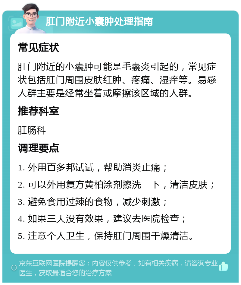 肛门附近小囊肿处理指南 常见症状 肛门附近的小囊肿可能是毛囊炎引起的，常见症状包括肛门周围皮肤红肿、疼痛、湿痒等。易感人群主要是经常坐着或摩擦该区域的人群。 推荐科室 肛肠科 调理要点 1. 外用百多邦试试，帮助消炎止痛； 2. 可以外用复方黄柏涂剂擦洗一下，清洁皮肤； 3. 避免食用过辣的食物，减少刺激； 4. 如果三天没有效果，建议去医院检查； 5. 注意个人卫生，保持肛门周围干燥清洁。