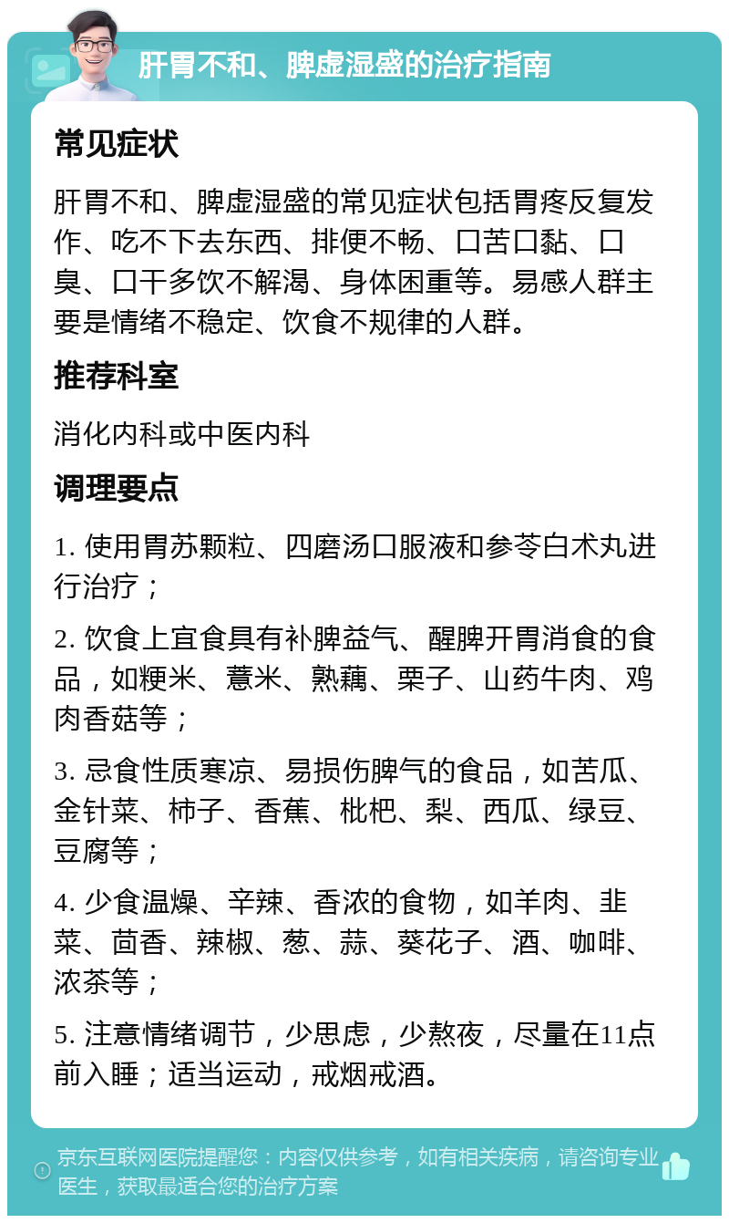 肝胃不和、脾虚湿盛的治疗指南 常见症状 肝胃不和、脾虚湿盛的常见症状包括胃疼反复发作、吃不下去东西、排便不畅、口苦口黏、口臭、口干多饮不解渴、身体困重等。易感人群主要是情绪不稳定、饮食不规律的人群。 推荐科室 消化内科或中医内科 调理要点 1. 使用胃苏颗粒、四磨汤口服液和参苓白术丸进行治疗； 2. 饮食上宜食具有补脾益气、醒脾开胃消食的食品，如粳米、薏米、熟藕、栗子、山药牛肉、鸡肉香菇等； 3. 忌食性质寒凉、易损伤脾气的食品，如苦瓜、金针菜、柿子、香蕉、枇杷、梨、西瓜、绿豆、豆腐等； 4. 少食温燥、辛辣、香浓的食物，如羊肉、韭菜、茴香、辣椒、葱、蒜、葵花子、酒、咖啡、浓茶等； 5. 注意情绪调节，少思虑，少熬夜，尽量在11点前入睡；适当运动，戒烟戒酒。