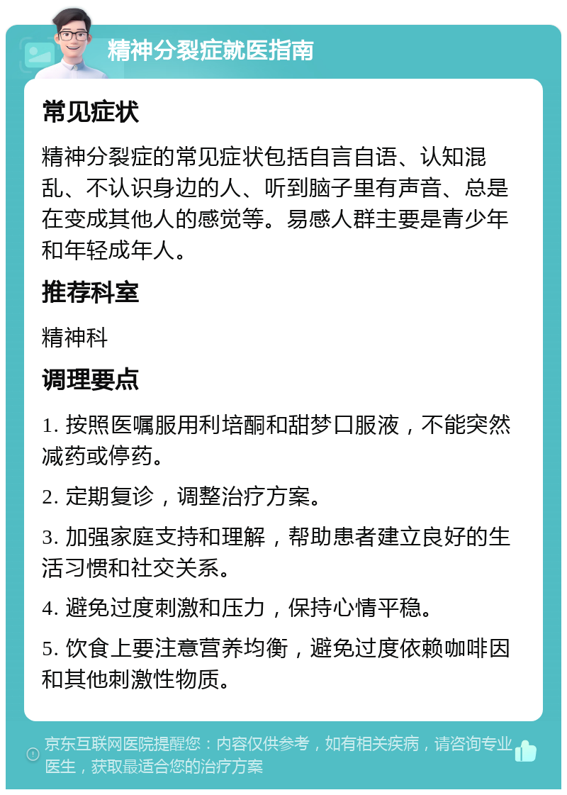 精神分裂症就医指南 常见症状 精神分裂症的常见症状包括自言自语、认知混乱、不认识身边的人、听到脑子里有声音、总是在变成其他人的感觉等。易感人群主要是青少年和年轻成年人。 推荐科室 精神科 调理要点 1. 按照医嘱服用利培酮和甜梦口服液，不能突然减药或停药。 2. 定期复诊，调整治疗方案。 3. 加强家庭支持和理解，帮助患者建立良好的生活习惯和社交关系。 4. 避免过度刺激和压力，保持心情平稳。 5. 饮食上要注意营养均衡，避免过度依赖咖啡因和其他刺激性物质。