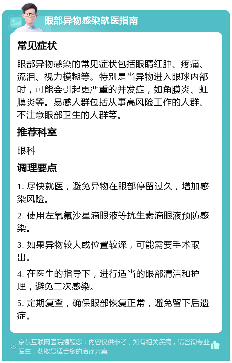 眼部异物感染就医指南 常见症状 眼部异物感染的常见症状包括眼睛红肿、疼痛、流泪、视力模糊等。特别是当异物进入眼球内部时，可能会引起更严重的并发症，如角膜炎、虹膜炎等。易感人群包括从事高风险工作的人群、不注意眼部卫生的人群等。 推荐科室 眼科 调理要点 1. 尽快就医，避免异物在眼部停留过久，增加感染风险。 2. 使用左氧氟沙星滴眼液等抗生素滴眼液预防感染。 3. 如果异物较大或位置较深，可能需要手术取出。 4. 在医生的指导下，进行适当的眼部清洁和护理，避免二次感染。 5. 定期复查，确保眼部恢复正常，避免留下后遗症。