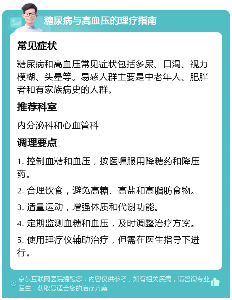 糖尿病与高血压的理疗指南 常见症状 糖尿病和高血压常见症状包括多尿、口渴、视力模糊、头晕等。易感人群主要是中老年人、肥胖者和有家族病史的人群。 推荐科室 内分泌科和心血管科 调理要点 1. 控制血糖和血压，按医嘱服用降糖药和降压药。 2. 合理饮食，避免高糖、高盐和高脂肪食物。 3. 适量运动，增强体质和代谢功能。 4. 定期监测血糖和血压，及时调整治疗方案。 5. 使用理疗仪辅助治疗，但需在医生指导下进行。