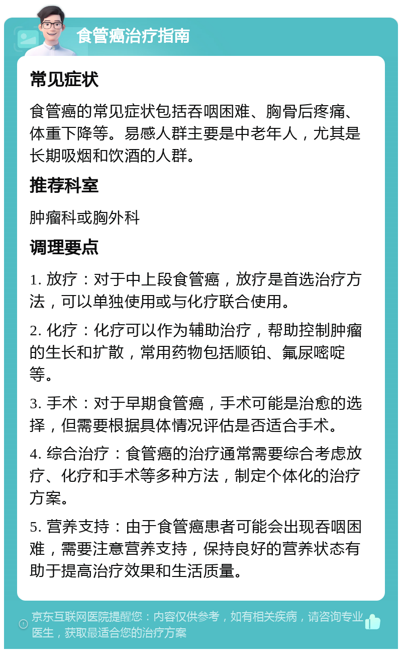 食管癌治疗指南 常见症状 食管癌的常见症状包括吞咽困难、胸骨后疼痛、体重下降等。易感人群主要是中老年人，尤其是长期吸烟和饮酒的人群。 推荐科室 肿瘤科或胸外科 调理要点 1. 放疗：对于中上段食管癌，放疗是首选治疗方法，可以单独使用或与化疗联合使用。 2. 化疗：化疗可以作为辅助治疗，帮助控制肿瘤的生长和扩散，常用药物包括顺铂、氟尿嘧啶等。 3. 手术：对于早期食管癌，手术可能是治愈的选择，但需要根据具体情况评估是否适合手术。 4. 综合治疗：食管癌的治疗通常需要综合考虑放疗、化疗和手术等多种方法，制定个体化的治疗方案。 5. 营养支持：由于食管癌患者可能会出现吞咽困难，需要注意营养支持，保持良好的营养状态有助于提高治疗效果和生活质量。