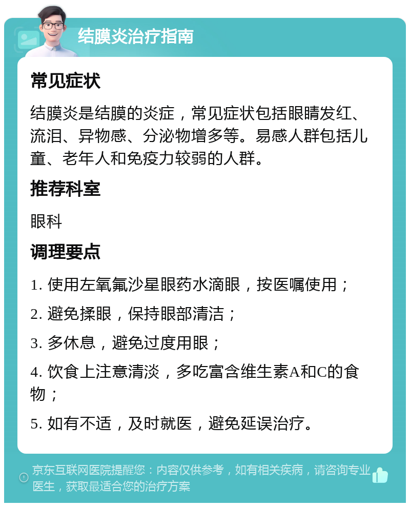 结膜炎治疗指南 常见症状 结膜炎是结膜的炎症，常见症状包括眼睛发红、流泪、异物感、分泌物增多等。易感人群包括儿童、老年人和免疫力较弱的人群。 推荐科室 眼科 调理要点 1. 使用左氧氟沙星眼药水滴眼，按医嘱使用； 2. 避免揉眼，保持眼部清洁； 3. 多休息，避免过度用眼； 4. 饮食上注意清淡，多吃富含维生素A和C的食物； 5. 如有不适，及时就医，避免延误治疗。