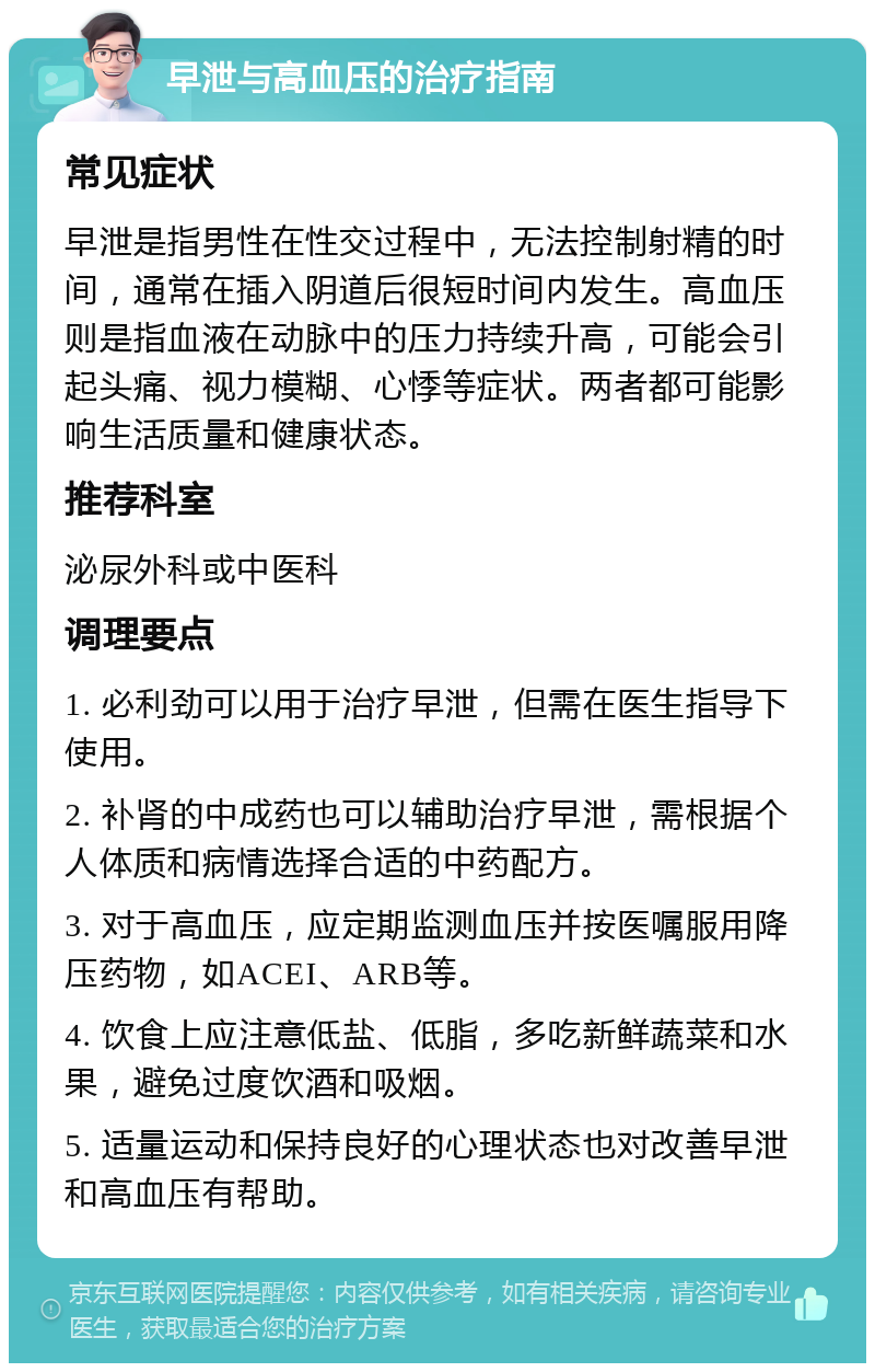 早泄与高血压的治疗指南 常见症状 早泄是指男性在性交过程中，无法控制射精的时间，通常在插入阴道后很短时间内发生。高血压则是指血液在动脉中的压力持续升高，可能会引起头痛、视力模糊、心悸等症状。两者都可能影响生活质量和健康状态。 推荐科室 泌尿外科或中医科 调理要点 1. 必利劲可以用于治疗早泄，但需在医生指导下使用。 2. 补肾的中成药也可以辅助治疗早泄，需根据个人体质和病情选择合适的中药配方。 3. 对于高血压，应定期监测血压并按医嘱服用降压药物，如ACEI、ARB等。 4. 饮食上应注意低盐、低脂，多吃新鲜蔬菜和水果，避免过度饮酒和吸烟。 5. 适量运动和保持良好的心理状态也对改善早泄和高血压有帮助。