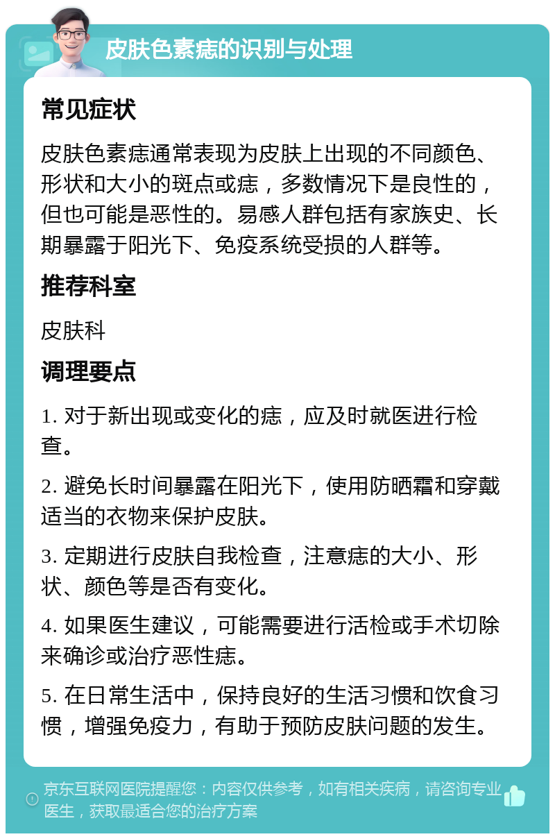 皮肤色素痣的识别与处理 常见症状 皮肤色素痣通常表现为皮肤上出现的不同颜色、形状和大小的斑点或痣，多数情况下是良性的，但也可能是恶性的。易感人群包括有家族史、长期暴露于阳光下、免疫系统受损的人群等。 推荐科室 皮肤科 调理要点 1. 对于新出现或变化的痣，应及时就医进行检查。 2. 避免长时间暴露在阳光下，使用防晒霜和穿戴适当的衣物来保护皮肤。 3. 定期进行皮肤自我检查，注意痣的大小、形状、颜色等是否有变化。 4. 如果医生建议，可能需要进行活检或手术切除来确诊或治疗恶性痣。 5. 在日常生活中，保持良好的生活习惯和饮食习惯，增强免疫力，有助于预防皮肤问题的发生。