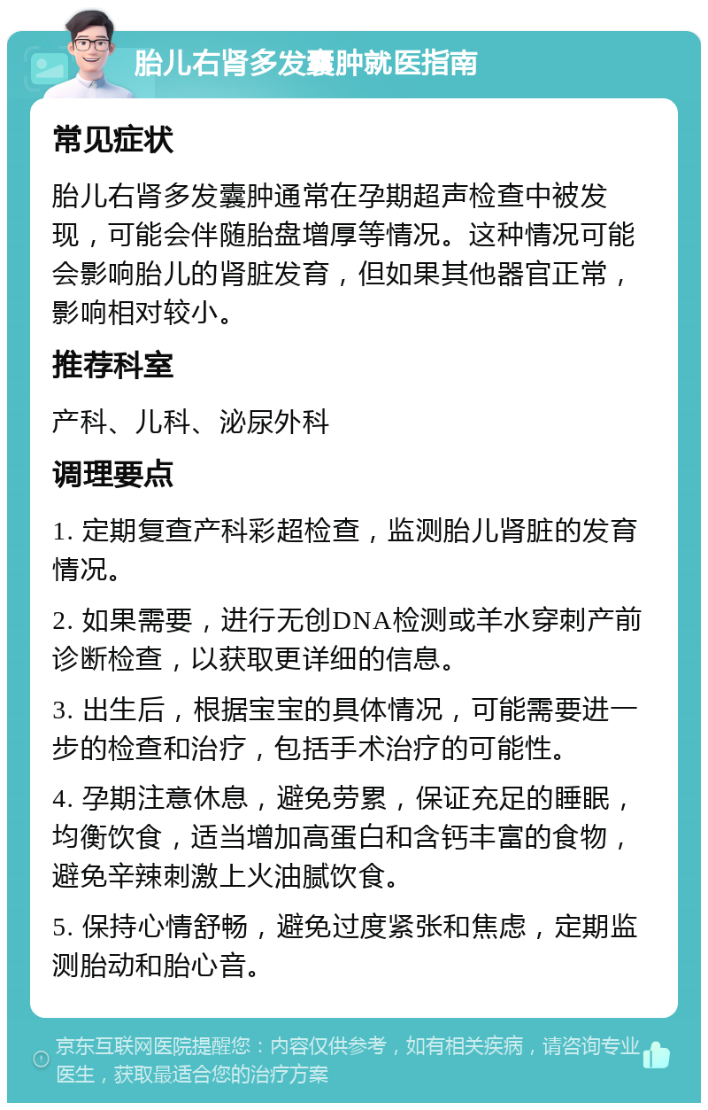 胎儿右肾多发囊肿就医指南 常见症状 胎儿右肾多发囊肿通常在孕期超声检查中被发现，可能会伴随胎盘增厚等情况。这种情况可能会影响胎儿的肾脏发育，但如果其他器官正常，影响相对较小。 推荐科室 产科、儿科、泌尿外科 调理要点 1. 定期复查产科彩超检查，监测胎儿肾脏的发育情况。 2. 如果需要，进行无创DNA检测或羊水穿刺产前诊断检查，以获取更详细的信息。 3. 出生后，根据宝宝的具体情况，可能需要进一步的检查和治疗，包括手术治疗的可能性。 4. 孕期注意休息，避免劳累，保证充足的睡眠，均衡饮食，适当增加高蛋白和含钙丰富的食物，避免辛辣刺激上火油腻饮食。 5. 保持心情舒畅，避免过度紧张和焦虑，定期监测胎动和胎心音。