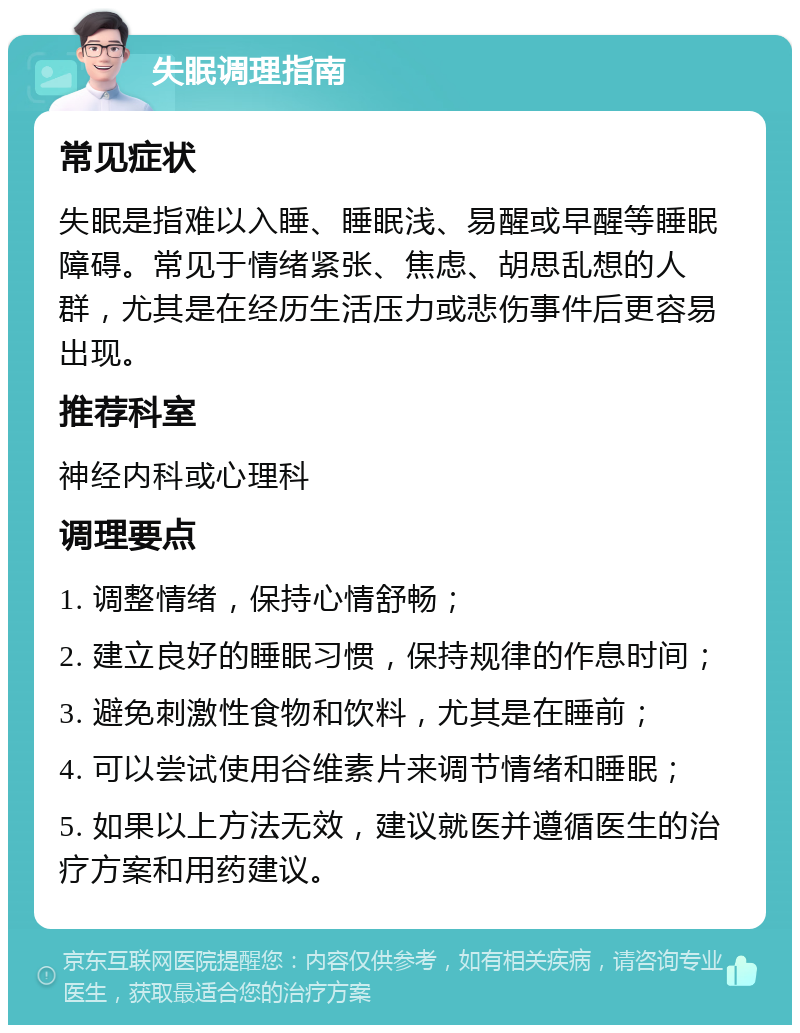 失眠调理指南 常见症状 失眠是指难以入睡、睡眠浅、易醒或早醒等睡眠障碍。常见于情绪紧张、焦虑、胡思乱想的人群，尤其是在经历生活压力或悲伤事件后更容易出现。 推荐科室 神经内科或心理科 调理要点 1. 调整情绪，保持心情舒畅； 2. 建立良好的睡眠习惯，保持规律的作息时间； 3. 避免刺激性食物和饮料，尤其是在睡前； 4. 可以尝试使用谷维素片来调节情绪和睡眠； 5. 如果以上方法无效，建议就医并遵循医生的治疗方案和用药建议。