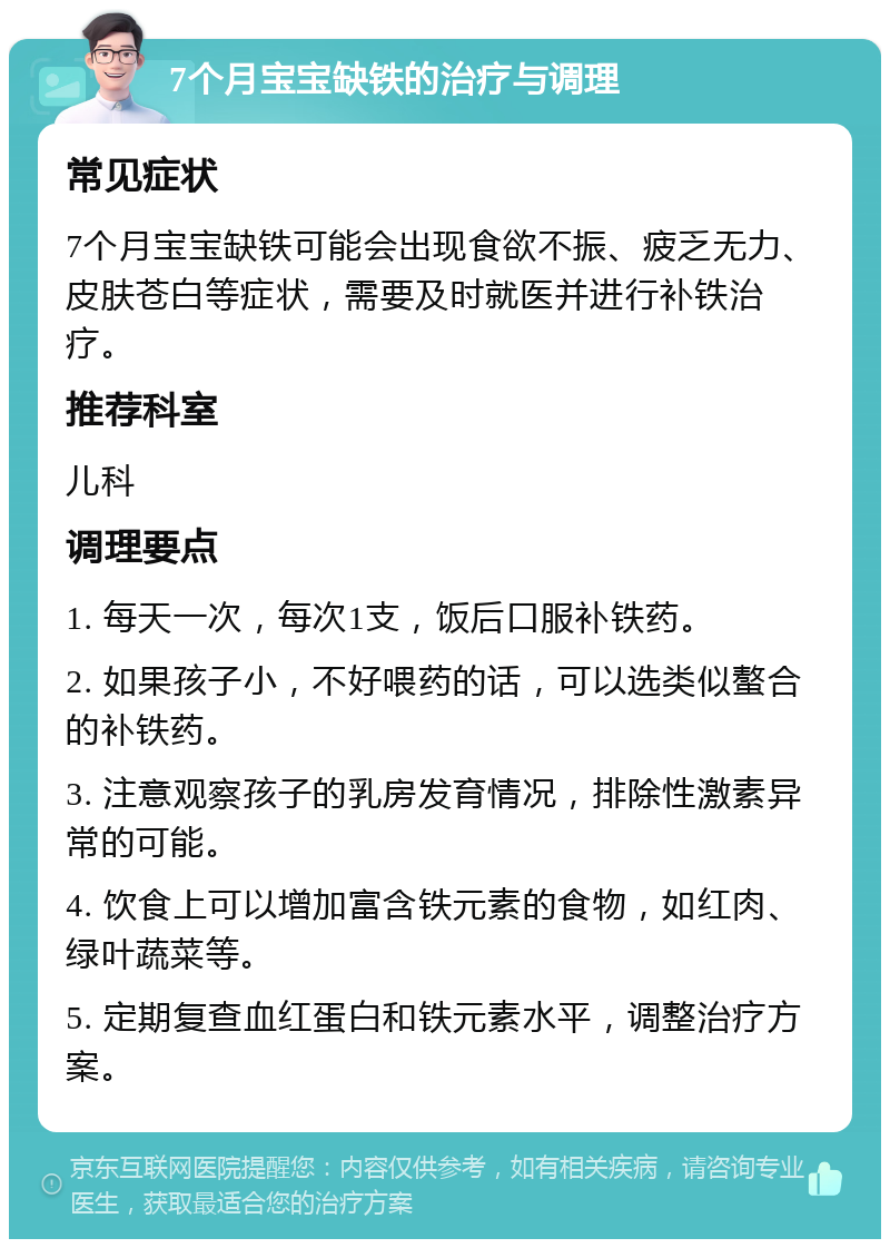 7个月宝宝缺铁的治疗与调理 常见症状 7个月宝宝缺铁可能会出现食欲不振、疲乏无力、皮肤苍白等症状，需要及时就医并进行补铁治疗。 推荐科室 儿科 调理要点 1. 每天一次，每次1支，饭后口服补铁药。 2. 如果孩子小，不好喂药的话，可以选类似螯合的补铁药。 3. 注意观察孩子的乳房发育情况，排除性激素异常的可能。 4. 饮食上可以增加富含铁元素的食物，如红肉、绿叶蔬菜等。 5. 定期复查血红蛋白和铁元素水平，调整治疗方案。