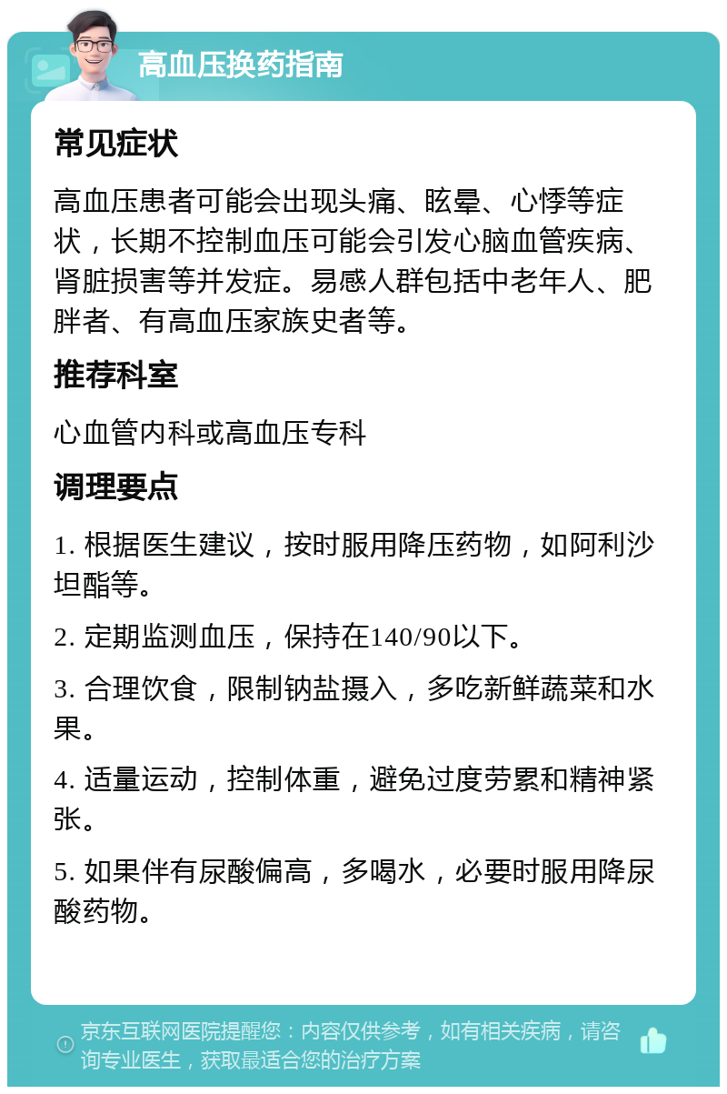 高血压换药指南 常见症状 高血压患者可能会出现头痛、眩晕、心悸等症状，长期不控制血压可能会引发心脑血管疾病、肾脏损害等并发症。易感人群包括中老年人、肥胖者、有高血压家族史者等。 推荐科室 心血管内科或高血压专科 调理要点 1. 根据医生建议，按时服用降压药物，如阿利沙坦酯等。 2. 定期监测血压，保持在140/90以下。 3. 合理饮食，限制钠盐摄入，多吃新鲜蔬菜和水果。 4. 适量运动，控制体重，避免过度劳累和精神紧张。 5. 如果伴有尿酸偏高，多喝水，必要时服用降尿酸药物。