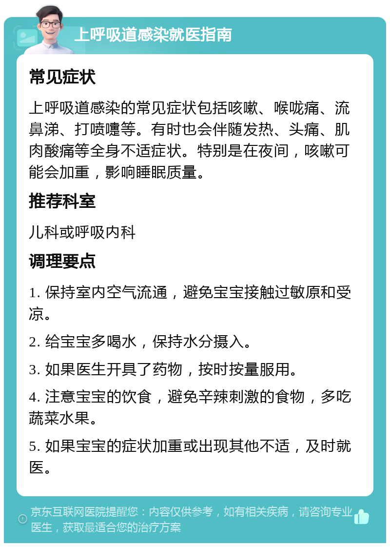 上呼吸道感染就医指南 常见症状 上呼吸道感染的常见症状包括咳嗽、喉咙痛、流鼻涕、打喷嚏等。有时也会伴随发热、头痛、肌肉酸痛等全身不适症状。特别是在夜间，咳嗽可能会加重，影响睡眠质量。 推荐科室 儿科或呼吸内科 调理要点 1. 保持室内空气流通，避免宝宝接触过敏原和受凉。 2. 给宝宝多喝水，保持水分摄入。 3. 如果医生开具了药物，按时按量服用。 4. 注意宝宝的饮食，避免辛辣刺激的食物，多吃蔬菜水果。 5. 如果宝宝的症状加重或出现其他不适，及时就医。