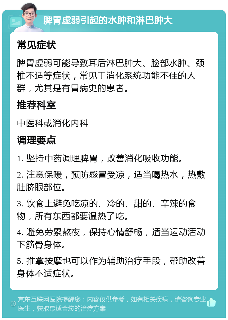 脾胃虚弱引起的水肿和淋巴肿大 常见症状 脾胃虚弱可能导致耳后淋巴肿大、脸部水肿、颈椎不适等症状，常见于消化系统功能不佳的人群，尤其是有胃病史的患者。 推荐科室 中医科或消化内科 调理要点 1. 坚持中药调理脾胃，改善消化吸收功能。 2. 注意保暖，预防感冒受凉，适当喝热水，热敷肚脐眼部位。 3. 饮食上避免吃凉的、冷的、甜的、辛辣的食物，所有东西都要温热了吃。 4. 避免劳累熬夜，保持心情舒畅，适当运动活动下筋骨身体。 5. 推拿按摩也可以作为辅助治疗手段，帮助改善身体不适症状。