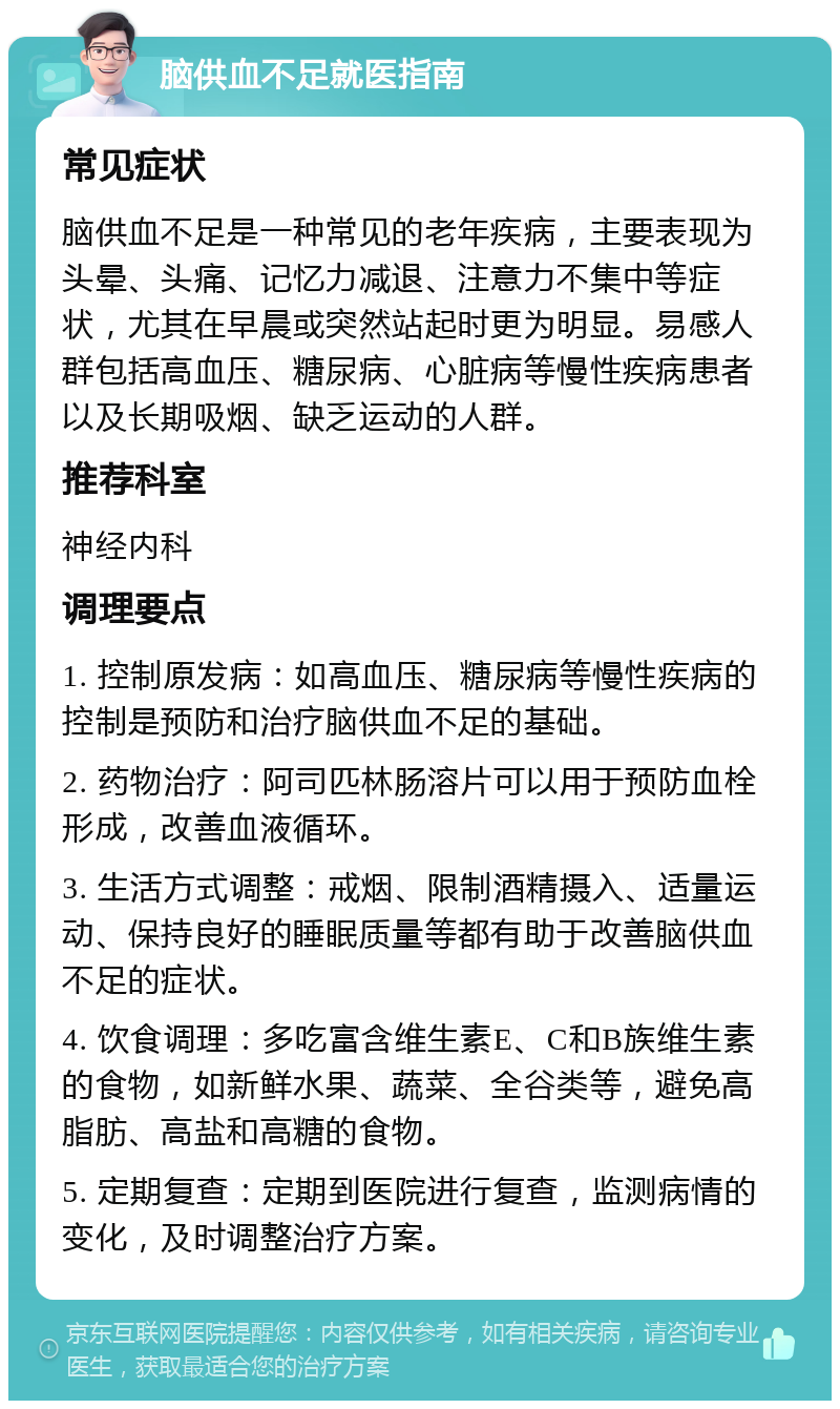 脑供血不足就医指南 常见症状 脑供血不足是一种常见的老年疾病，主要表现为头晕、头痛、记忆力减退、注意力不集中等症状，尤其在早晨或突然站起时更为明显。易感人群包括高血压、糖尿病、心脏病等慢性疾病患者以及长期吸烟、缺乏运动的人群。 推荐科室 神经内科 调理要点 1. 控制原发病：如高血压、糖尿病等慢性疾病的控制是预防和治疗脑供血不足的基础。 2. 药物治疗：阿司匹林肠溶片可以用于预防血栓形成，改善血液循环。 3. 生活方式调整：戒烟、限制酒精摄入、适量运动、保持良好的睡眠质量等都有助于改善脑供血不足的症状。 4. 饮食调理：多吃富含维生素E、C和B族维生素的食物，如新鲜水果、蔬菜、全谷类等，避免高脂肪、高盐和高糖的食物。 5. 定期复查：定期到医院进行复查，监测病情的变化，及时调整治疗方案。