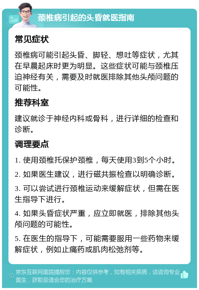 颈椎病引起的头昏就医指南 常见症状 颈椎病可能引起头昏、脚轻、想吐等症状，尤其在早晨起床时更为明显。这些症状可能与颈椎压迫神经有关，需要及时就医排除其他头颅问题的可能性。 推荐科室 建议就诊于神经内科或骨科，进行详细的检查和诊断。 调理要点 1. 使用颈椎托保护颈椎，每天使用3到5个小时。 2. 如果医生建议，进行磁共振检查以明确诊断。 3. 可以尝试进行颈椎运动来缓解症状，但需在医生指导下进行。 4. 如果头昏症状严重，应立即就医，排除其他头颅问题的可能性。 5. 在医生的指导下，可能需要服用一些药物来缓解症状，例如止痛药或肌肉松弛剂等。