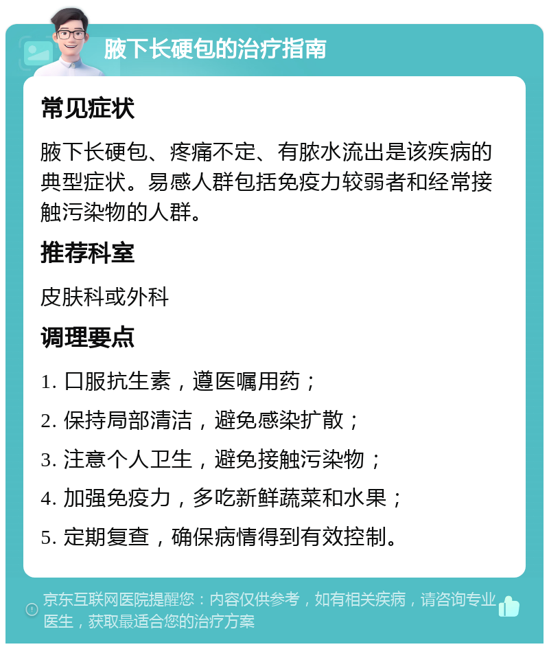 腋下长硬包的治疗指南 常见症状 腋下长硬包、疼痛不定、有脓水流出是该疾病的典型症状。易感人群包括免疫力较弱者和经常接触污染物的人群。 推荐科室 皮肤科或外科 调理要点 1. 口服抗生素，遵医嘱用药； 2. 保持局部清洁，避免感染扩散； 3. 注意个人卫生，避免接触污染物； 4. 加强免疫力，多吃新鲜蔬菜和水果； 5. 定期复查，确保病情得到有效控制。