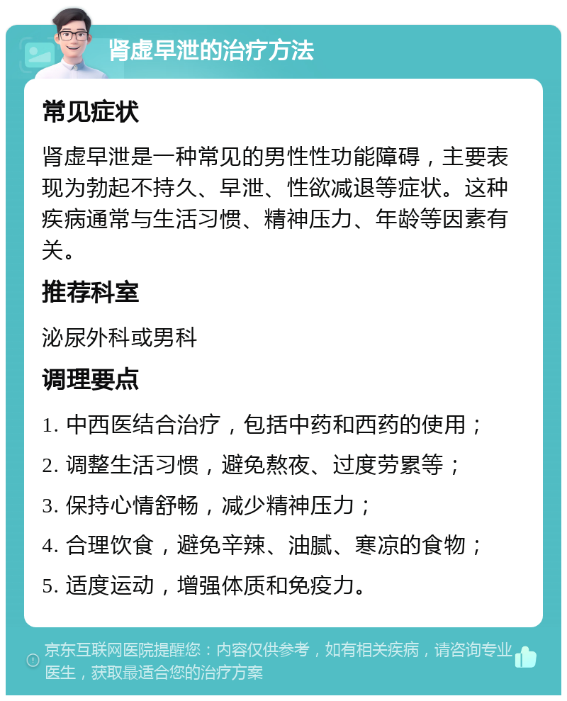 肾虚早泄的治疗方法 常见症状 肾虚早泄是一种常见的男性性功能障碍，主要表现为勃起不持久、早泄、性欲减退等症状。这种疾病通常与生活习惯、精神压力、年龄等因素有关。 推荐科室 泌尿外科或男科 调理要点 1. 中西医结合治疗，包括中药和西药的使用； 2. 调整生活习惯，避免熬夜、过度劳累等； 3. 保持心情舒畅，减少精神压力； 4. 合理饮食，避免辛辣、油腻、寒凉的食物； 5. 适度运动，增强体质和免疫力。