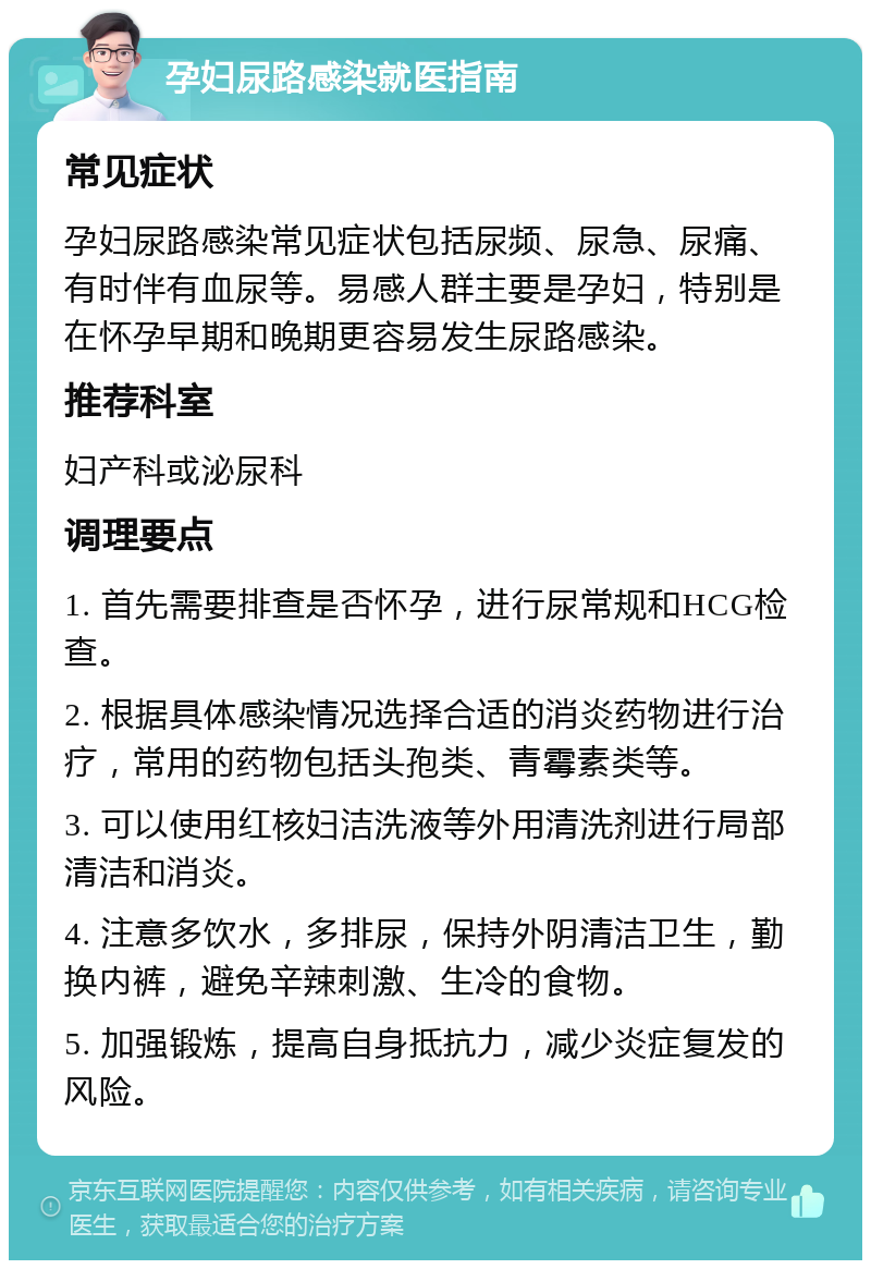 孕妇尿路感染就医指南 常见症状 孕妇尿路感染常见症状包括尿频、尿急、尿痛、有时伴有血尿等。易感人群主要是孕妇，特别是在怀孕早期和晚期更容易发生尿路感染。 推荐科室 妇产科或泌尿科 调理要点 1. 首先需要排查是否怀孕，进行尿常规和HCG检查。 2. 根据具体感染情况选择合适的消炎药物进行治疗，常用的药物包括头孢类、青霉素类等。 3. 可以使用红核妇洁洗液等外用清洗剂进行局部清洁和消炎。 4. 注意多饮水，多排尿，保持外阴清洁卫生，勤换内裤，避免辛辣刺激、生冷的食物。 5. 加强锻炼，提高自身抵抗力，减少炎症复发的风险。