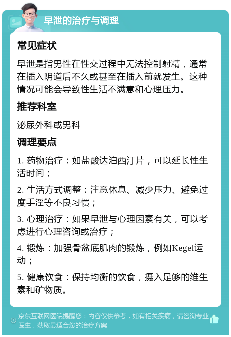 早泄的治疗与调理 常见症状 早泄是指男性在性交过程中无法控制射精，通常在插入阴道后不久或甚至在插入前就发生。这种情况可能会导致性生活不满意和心理压力。 推荐科室 泌尿外科或男科 调理要点 1. 药物治疗：如盐酸达泊西汀片，可以延长性生活时间； 2. 生活方式调整：注意休息、减少压力、避免过度手淫等不良习惯； 3. 心理治疗：如果早泄与心理因素有关，可以考虑进行心理咨询或治疗； 4. 锻炼：加强骨盆底肌肉的锻炼，例如Kegel运动； 5. 健康饮食：保持均衡的饮食，摄入足够的维生素和矿物质。