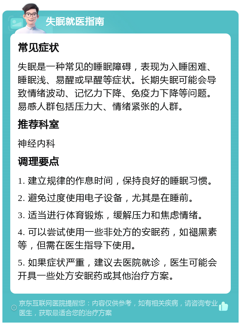 失眠就医指南 常见症状 失眠是一种常见的睡眠障碍，表现为入睡困难、睡眠浅、易醒或早醒等症状。长期失眠可能会导致情绪波动、记忆力下降、免疫力下降等问题。易感人群包括压力大、情绪紧张的人群。 推荐科室 神经内科 调理要点 1. 建立规律的作息时间，保持良好的睡眠习惯。 2. 避免过度使用电子设备，尤其是在睡前。 3. 适当进行体育锻炼，缓解压力和焦虑情绪。 4. 可以尝试使用一些非处方的安眠药，如褪黑素等，但需在医生指导下使用。 5. 如果症状严重，建议去医院就诊，医生可能会开具一些处方安眠药或其他治疗方案。