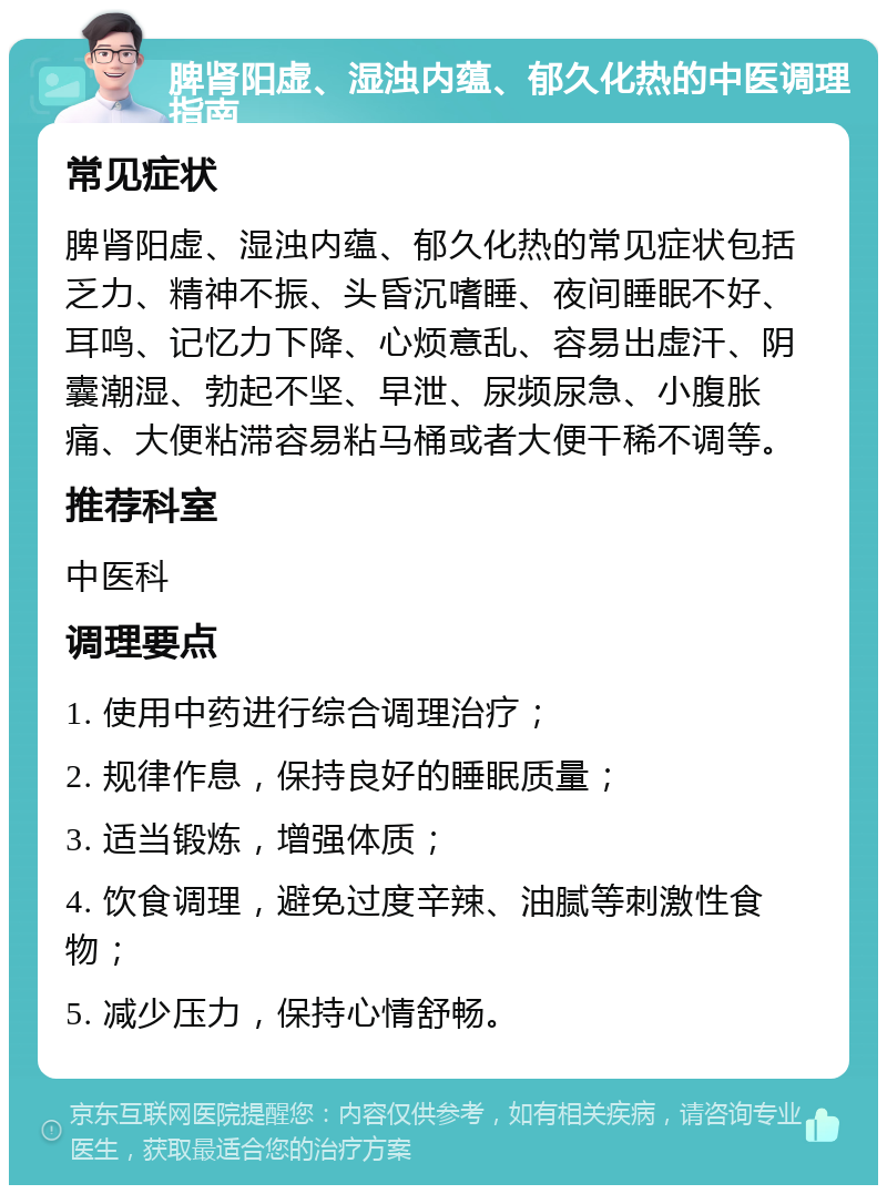 脾肾阳虚、湿浊内蕴、郁久化热的中医调理指南 常见症状 脾肾阳虚、湿浊内蕴、郁久化热的常见症状包括乏力、精神不振、头昏沉嗜睡、夜间睡眠不好、耳鸣、记忆力下降、心烦意乱、容易出虚汗、阴囊潮湿、勃起不坚、早泄、尿频尿急、小腹胀痛、大便粘滞容易粘马桶或者大便干稀不调等。 推荐科室 中医科 调理要点 1. 使用中药进行综合调理治疗； 2. 规律作息，保持良好的睡眠质量； 3. 适当锻炼，增强体质； 4. 饮食调理，避免过度辛辣、油腻等刺激性食物； 5. 减少压力，保持心情舒畅。