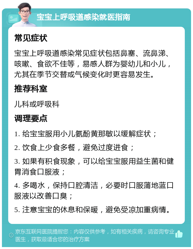 宝宝上呼吸道感染就医指南 常见症状 宝宝上呼吸道感染常见症状包括鼻塞、流鼻涕、咳嗽、食欲不佳等，易感人群为婴幼儿和小儿，尤其在季节交替或气候变化时更容易发生。 推荐科室 儿科或呼吸科 调理要点 1. 给宝宝服用小儿氨酚黄那敏以缓解症状； 2. 饮食上少食多餐，避免过度进食； 3. 如果有积食现象，可以给宝宝服用益生菌和健胃消食口服液； 4. 多喝水，保持口腔清洁，必要时口服蒲地蓝口服液以改善口臭； 5. 注意宝宝的休息和保暖，避免受凉加重病情。